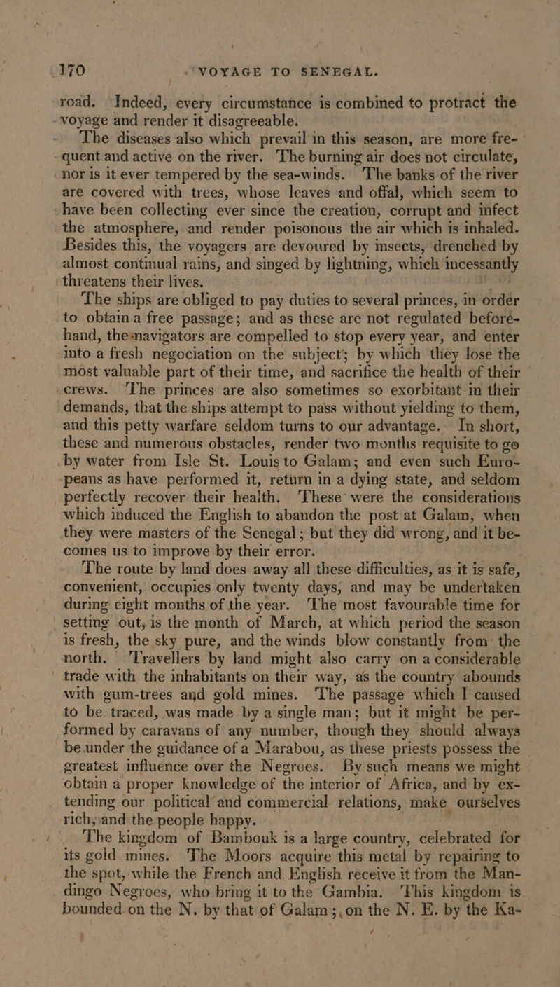 7 road. Indeed, every circumstance is combined to protract the voyage and render it disagreeable. The diseases also which prevail in this season, are more fe | quent and active on the river. The burning air does not circulate, _nor is it ever tempered by the sea-winds. The banks of the river are covered with trees, whose leaves and offal, which seem to have been collecting ever since the creation, corrupt and infect the atmosphere, and render poisonous the air which is inhaled. Besides this, the voyagers are devoured by insects, drenched by almost continual rains, and singed by lightning, which inte threatens their lives. The ships are obliged to pay duties to several princes, in order to obtain a free passage; and as these are not regulated beforé- hand, themavigators are compelled to stop every year, and enter into a fresh negociation on the subject’ by which they lose the most valuable part of their time, and sacrifice the health of their _crews. ‘The princes are also sometimes so exorbitant in their demands, that the ships attempt to pass without yielding to them, and this petty warfare seldom turns to our advantage. In short, these and numerous obstacles, render two months Tequisite to go by water from Isle St. Louis to Galam; and even such Euro- peans as have performed it, return in a dying state, and seldom perfectly recover their health. These were the considerations which induced the English to abandon the post at Galam, when they were masters of the Senegal ; but they did wrong, and it be- comes us to improve by their error. The route by land does away all these difficulties, as it is safe, convenient, occupies only twenty days, and may be undertaken during eight months of the year. The most favourable time for setting out, is the month of March, at which period the season is fresh, the sky pure, and the winds blow constantly from: the north. Travellers by land might also carry on a considerable trade with the inhabitants on their way, as the country abounds with gum-trees and gold mines. The passage which I caused to be “traced, Was made by a single man; but it might be per- formed by caravans of any number, though they should always be under the guidance of a Marabou, as these priests possess the — greatest influence over the Negroes. By such means we might obtain a proper knowledge of the interior of “Africa, and by ex- tending our political and commercial relations, make ourselves rich, and the people happy. The kingdom of Bambouk is a large country, celebrated for its gold mines. The Moors acquire this metal by repairing to the” spot, while the French and English receive it from the Man- dingo Negroes, who bring it to the Gambia. his kingdom is bounded. on the N. by that of Galam 3,0n the N. E. by ‘the Ka- 2
