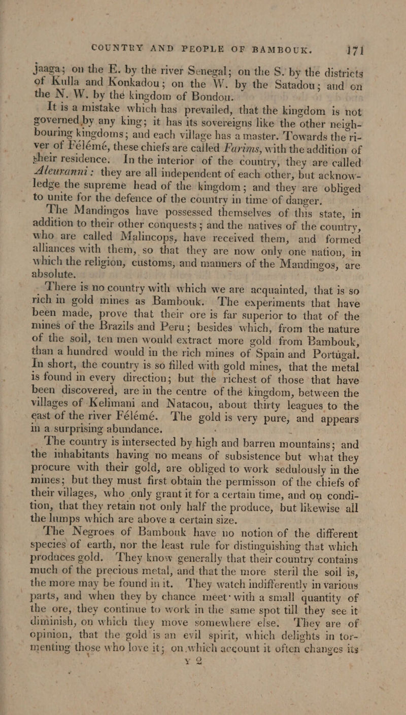 jaaga; on the E. by the river Senegal; on the S. by the districts of Kulla and Konkadou; on the W. by the Satadou; and on the N. W. by thé kingdom of Bondou. It is a mistake which has prevailed, that the kingdom is not governed by any king; it has its sovereigns like the other neigh- bouring kingdoms; and each village has a master. Towards the ri- ver of Félémé, these chiefs are called Farims, with the addition of their residence, In the interior of the country, they are called Aleuranni : they are all independent of each other, but acknow- ledge the supreme head of the kmgdom ; and they are obliged _ to unite for the defence of the country in time of danger. The Mandingos have possessed themselves of this state, in addition to their other conquests; and the natives of the country, who are called Malincops, have received them, and formed alliances with them, so that they are now only one nation, in which the religion, customs, and manners of the Mandingos, are absolute. There is no country with which we are acquainted, that is so rich in gold mines as Bambouk. The experiments that have been made, prove that their ore is far superior to that of the mines of the Brazils and Peru; besides’ which, from the nature of the soil, ten men would extract more gold from Bambouk, than a hundred would in the rich mines of Spain and Portugal. In short, the country is so filled with gold mines, that the metal is found in every direction; but the richest of those that have been discovered, are in the centre of the kingdom, between the villages of Kelimani and Natacou, about thirty leagues to the east of the river Félémé. The gold is very pure, and appears in a surprising abundance. : | The country is intersected by high and barren mountains; and the inhabitants having no means of subsistence but what they procure with their gold, are obliged to work sedulously in the mines; but they must first obtain the permisson of the chiefs of their villages, who only grant it for a certain time, and on condi- tion, that they retain not only half the produce, but likewise all the lumps which are above a certain size. The Negroes of Bambouk have no notion of the different species of earth, nor the least rule for distinguishing that which produces gold. They know generally that their country contains much of the precious metal, and that the more steril the soil is, the more may be found init. They watch indifferently in various parts, and when they by chance meet: with a small quantity of the ore, they continue to work in the same spot till they see it diminish, on which they move somewhere else. They are of opinion, that the gold is an evil spirit, which delights in tor- menting those who love it; on.which account it often changes its Y à