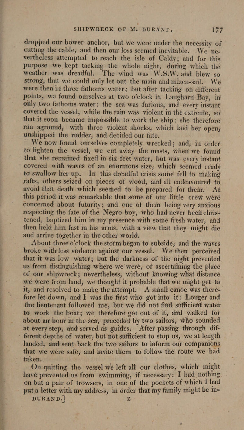 dropped our bower anchor, but we were under the necessity of cutting the cable, and then our loss seemed inevitable. We ne- vertheless attempted to reach the isle of Caldy; and for this purpose we kept tacking the whole night, during which the weather was dreadful. The wind was W.S.W. and blew so strong, that we could only let out the main and mizen-sail. We were then in three fathoms water; but after tackiño on different pots, we found ourselves at two o’clock in Laughatn Bay, in only two fathoms water: the sea was furious, and every instant covered the vessel, while the ram was violent in the extrenie, so that it soon became impossible to work the ship: she therefore ran aground, with three violent shocks, which laid her open, unshipped the rudder, and decided our fate. ~ We now found ourselves completely wrecked; and, in order to hghten the vessel, we cut away the masts, when we found that she remained fixed i six feet water, but was every instant covered with waves of an eñormous size; which seemed ready to swallow her up. In this dreadful crisis some fell to making rafts, Others seized on pieces of wood, aid all endeavoured to avoid that death which seemed to be prepared for them. At this period it was remarkable that some of our little crew were concerned about futurity; and one of them being very anxious respecting the fate of the Negro boy, who had never beëñ chris- tened, baptized him in my presence with some fresh water, and then held him fast m his arms. with a view that they might die and arrive together in the other world. About three o’clock the storm began to subside; and the waves broke with less violence against our vessel. We then perceived that it was low water; but the darkness of the night prevented. us from distinguishing where we were, or ascertaining the place of our shipwreck; nevertheless, without knowing what distance we were from land, we thought it probable that we might get to it, and resolved to make thie attempt. A small cañoe was there- fore let down, and E was the fist who got mto it: Longer and the lieutenant followed me, but we did not find stfficient water to work the boat; we therefore got out of it, and walked for about an hour m the sea, preceded by two sailors, who sounded at every step, and served as guidés. After passing through dif- landed, and sent back the two sailors to inform our companions that we were safe, and invite them to follow the route we had taken. , On quitting the vessel we left all our clothes, which might have prevented us from swimming, if necessary: I had nothing on but a pair of trowsers, in one of the pockets of which I had DURAND.] Z
