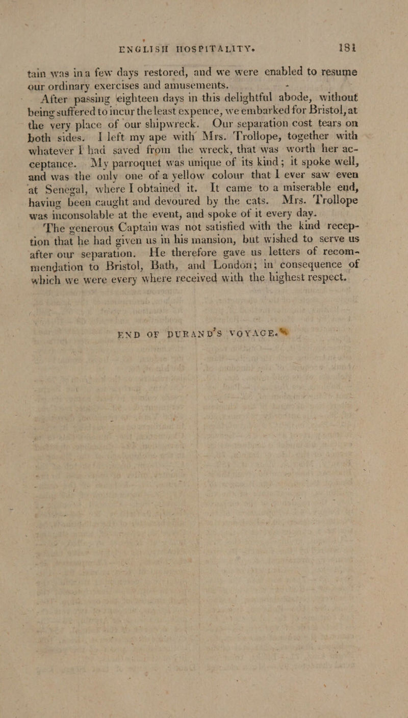 our ordinary exercises and amusements, After passing eighteen days in this delightful abode, without being suffered to incur the least expence, we embarked for Bristol, at the very place of our shipwreck. Our separation cost tears on both sides. I left my ape with Mrs. Trollope, together with whatever L had saved from the wreck, that was worth her ac- ceptance. My parroquet was unique of its kind; it spoke well, and was the only one of a yellow colour that Lever saw even at Senegal, where I obtained it. It came to a miserable end, having been caught and devoured by the cats. Mrs. ‘Trollope was inconsolable at the event, and spoke of it every day. The generous Captain was not satisfied with the kind recep- tion that he had given us in his mansion, but wished to serve us after our separation. He therefore gave us letters of recom- mendation to Bristol, Bath, and London; in consequence of which we were every where received with the highest respect. tain was ina few days restored, and we were enabled to resume END OF DURAND'S VOYAGE.