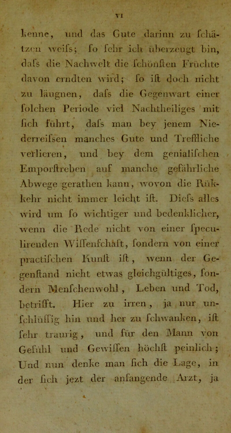 \1 l.«‘iinc, 1111(1 (las Gute daiimi zu fr]la- tzrii M’cifs; fo fchr ich ülicr/.ougt liin, clals die Nacliwelt die icliöiifteii Früclite da^ on cnidlcri Aviid; fo ift doch nicht zu laugiien, dafs die Gegenwart einer iolchen Periode viel Nachtheiliges mit lieh führt, dafs man hey jenem Nie- derreifsen manches Gute und TrePrliche vel'lieren, und hey dem geriialih lien Emporftrehen auf manc-he gefalirliche Abwege gcrathen kann, wovon die Rük- kehr nicht immer leicht ilt. Diels alles wird um fo wichtiger und bcdenkliclier, wenn die Rede nicht Amn einer fpecu- lii enden Wilfenfchaft, fondern von einer practifchen Runft ill, wenn der Ge- genftand nicht etwas gleichgültiges, fon- dern Menfehenwohl , Leben und Tod, betrifft» Hier zu irren, ja nur un- fchiüllig hin und her zu fehwanken, ilt fehr ti ain ig , und für den Mann a'Oii Gefiihi und Gewilfen höclill peinlich ; Und nun denke inan lieh die Lage, in der hell jezt der anfangende Aizt, ja