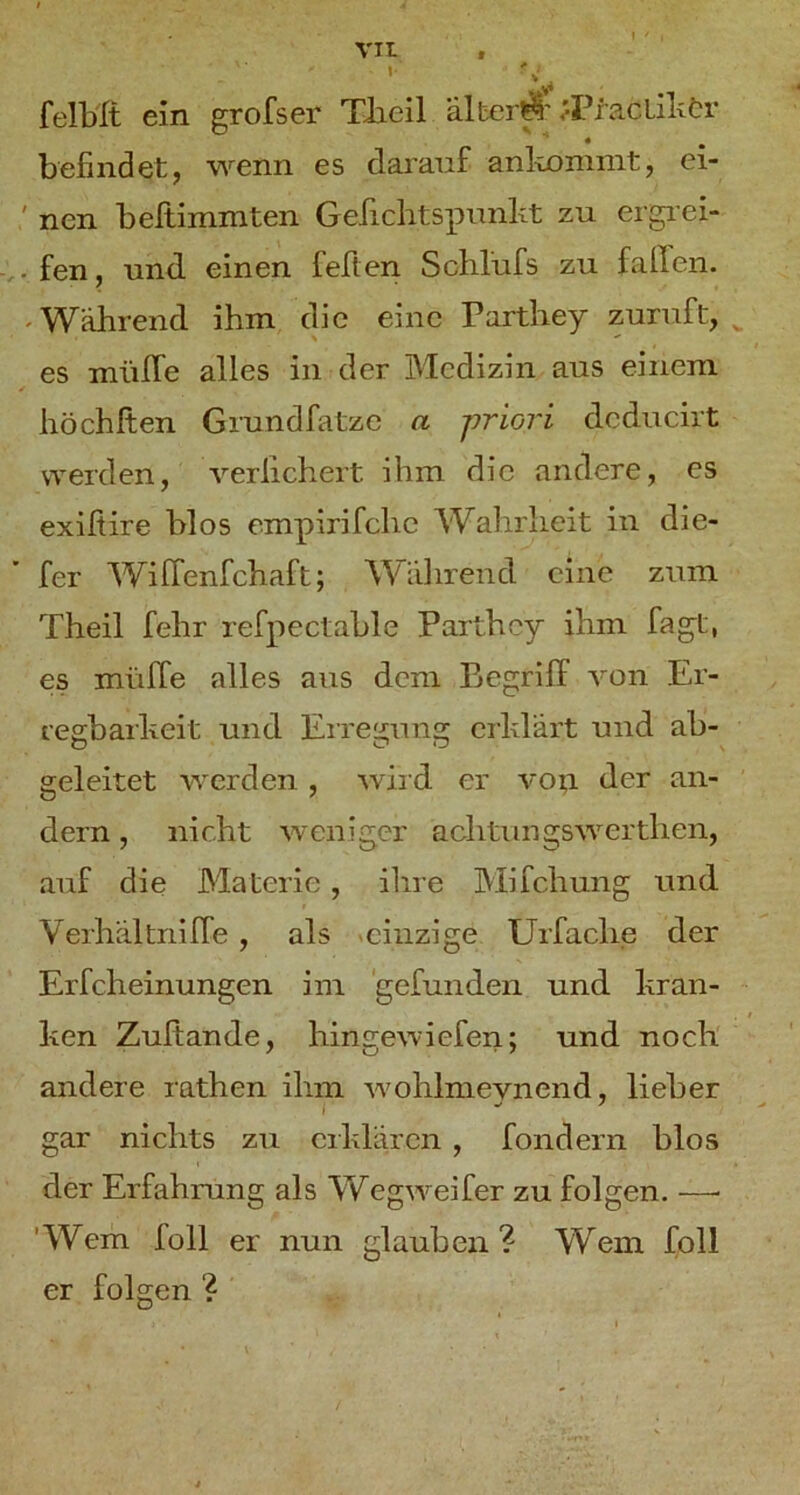 ’ felMt ein grofser TJaeil alber^'.'PracLilxör befindet, wenn es darauf anlxommt, ei- ' nen beftimmten G efichtspunlxt zu ergi'ei- v-fen, und. einen feften Sohlüfs zu fallen. 'Während ihm die eine Parthey zuruft, ^ es müffe alles in der Medizin aus einem höchften Grundfatze a priori dcducirt werden, verlichert ihm die andere, es exißire blos empirifche AVahrheit in die- fer AViffenfehaft; AA^'ährend eine zum Theil fehr refpectable Parthey ihm fagt, es müfTe alles aus dem Begriff A^on Er- regbarheit und Eiregung erklärt und ab- geleitet werden , wird er vo^i der an- dern , nicht weniger achtungswerthen, auf die Materie, ilire Mifchung und Verhältniffe , als «einzige Urfache der Erfcheinungen im ‘gefunden und kran- ken Zuftande, hingewiefen; und noch andere rathen ihm Avohlnievnend, lieber I gar nichts zu erklären , fondern blos der Erfahrung als AVegweifer zu folgen. —■ ’AVem füll er nun glauben? Wem foll er folgen ?