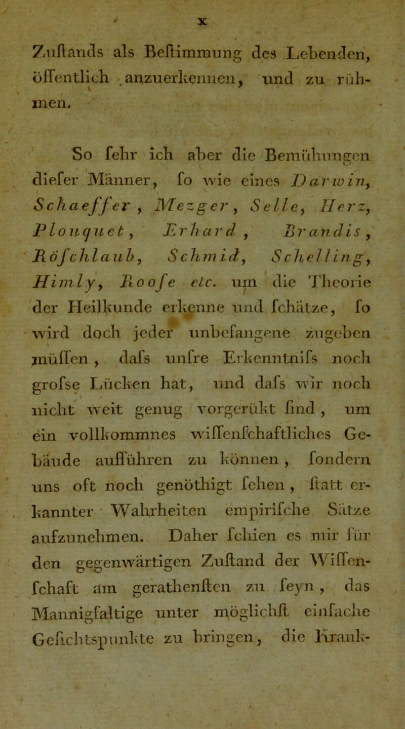 Zuflancls als Beltimrnung des Lebenden, öffentlich anzuerkennen, und zu ruh- inen. So fehr ich aber die Bemühungen diefer Männer, fo \vie eines Darwiiiy Schaeffer ) MezgeVy Sellcy Herz, Plouquet, Krhard , Br an dis, Böfchlauh, Sclimid, Scliclling, Himly, Hoofe elc. um die Theorie der Heilkunde erlmnne und fchätze, fo wird doch jeder unbefangene zngeben jnüffen , dafs unfre Erkciintnifs noch grofse Lücken hat, und dafs wir noch nicht weit genug vorgerükt find , um ein vollkommnes wnffcnfchaftliches Ge- bäude aufführen zu können , fondern uns oft noch genötliigt fehen , ftatt er- kannter Wahrheiten empirifche Sätze aufzunehmen. Daher fchien es mir Ihr den gegenwärtigen Zuftand der Wiffen- fchaft am gerathenften zu feyn , das Mannigfaltige unter möglichft cinfaciie Gcfichtspunkte zu bringen, die linuili-