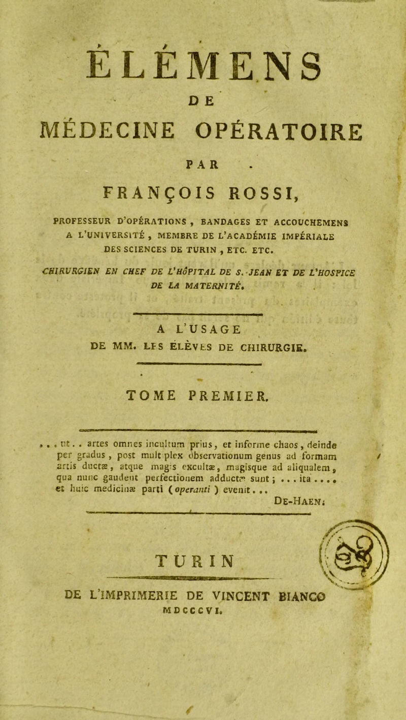 ÉLÉMENS D E MÉDECINE OPÉRATOIRE PAR FRANÇOIS ROSSI, PROFESSEUR D’OPÉRATIONS , BANDAGES ET ACCOUCHEMENS A L’UNIVERSITÉ , MEMBRE DE L’ACADÉMIE IMPÉRIALE DES SCIENCES DE TURIN , ETC. ETC. CHIRURGIEN EN CHEF DE L’HÔPITAL DE S. JEAN ET DE L’HOSPICE DE LA MATERNITÉ. A L’USAGE DE MM. LïS ÉLÈVES DE CHIRURGIE. TOME PREMIER. • . . ut. . artes omnes incultum prius, et informe chaos, rleinde per gradus , post tnult plex dbservationum genus ad formam / artis ductæ, atque mags excultæ, magisque ad aliqualem, qua nunc gaudent perfectiouem adduct; sunt ; ... ica ... . et huic medicinæ parti ( operanti ) evenit. .. De-Haeni TURIN DE L’IMPRIMERIE DE VINCENT MOCCCVI. /