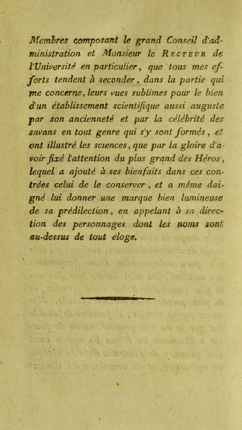 Membres composant le grand Conseil d’ad- ministration et Monsieur le Recteur de l'Université en particulier, que tous mes ef- forts tendent à seconder, dans la partie qui fne concerne, leurs vues sublimes pour le bien d’un établissement scientifique aussi auguste ■par son ancienneté et par la célébrité des savans en tout genre qui s’y sont formés, et ont illustré les sciences, que par La gloire d’a- voir fixé l’attention du plus grand des Héros > lequel a ajouté à ses bienfaits dans ces con- trées celui de le conserver , et a même dai- gné lui donner une marque bien lumineuse de sa prédilection, en appelant à sa direc- tion des personnages dont les noms sont au-dessus de tout éloge.