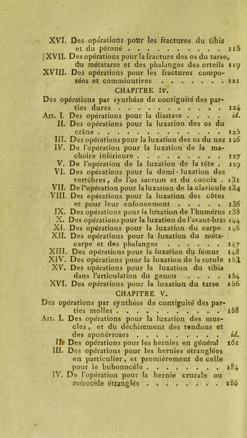 et du péroné n£t [ XVII. Des opérations pour la fracture des os du tarse, d',u métatarse et des phalanges des orteils 119 XVIII. Des opérations pour les fractures compo- sées et comminutives 121 CHAPITRE IV. Des opérations par synthèse de contiguïté des par- ties dures . * 124 Art. I. Des opérations pour la diastase .... id. II. Des opérations pour la luxation des os du crâne 126 III. Des opérations pour la luxation des os du nez 126 IV. De l’opération pour la luxation de la mâ- choire inférieure . . * 127 V. De l’opération de la luxation de la tête . 129 VI. Des opérations pour la demi - luxation des vertèbres, de l’os sacrum et du coccix . 131 VIL De l’opération pour la luxation de la clavicule i34 VIII. Des opérations pour la luxation des côtes et pour leur enfoncement i36 IX. Des opérations pour la luxation de l’humérus 138 ! X. Des opérations pour la luxation de l’avant-bras 144 XL Des opérations pour la luxation du carpe 146 XII. Des opérations pour la luxation du méta- carpe et des phalanges 147 XIII. Des opérations pour la luxation du fémur 148 XIV. Des opérations pour la luxation de la rotule iô3i XV. Des opérations pour la luxation du tibia dans l’articulation du genou . . . . i54 XVI. Des opérations pour la luxation du tarse 1 bS CHAPITRE V. Des opérations par synthèse de contiguïté des par- ties molles . i58 Art. I. Des opérations pour la luxation des mus- cles , et du déchirement des tendons et des aponévroses id. Il» Des opérations pour les hernies en général 161 III. Des opérations pour les hernies étranglées en particulier, et premièrement de celle pour le bubonocèle 184 IV. De l'opération pour la hernie crurale ou mérocèle étranglée . 186