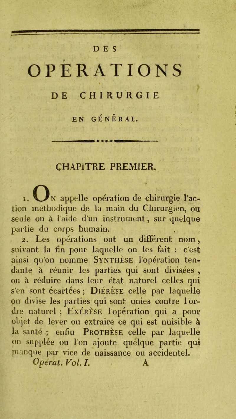 DES OPERATIONS i DE CHIRURGIE EN GÉNÉRAL. CHAPITRE PREMIER, ï. On appelle opération de chirurgie l’ac- lion méthodique de la main du Chirurgien, ou seule ou à l’aide d’un instrument, sur quelque partie du corps humain. 2. Les opérations ont un différent nom » suivant la fin pjour laquelle on les fait : c’est ainsi qu’on nomme Synthèse l’opération ten- dante à réunir les parties qui sont divisées , ou à réduire dans leur état naturel celles qui s’en sont écartées ; Diérèse celle par laquelle on divise les parties qui sont unies contre l or- dre naturel ; Exérèse l'opération qui a pour objet de lever ou extraire ce qui est nuisible à la santé ; enfin Prothèse celle par laquelle on supplée ou l’on ajoute quelque partie qui manque par vice de naissance ou accidentel.