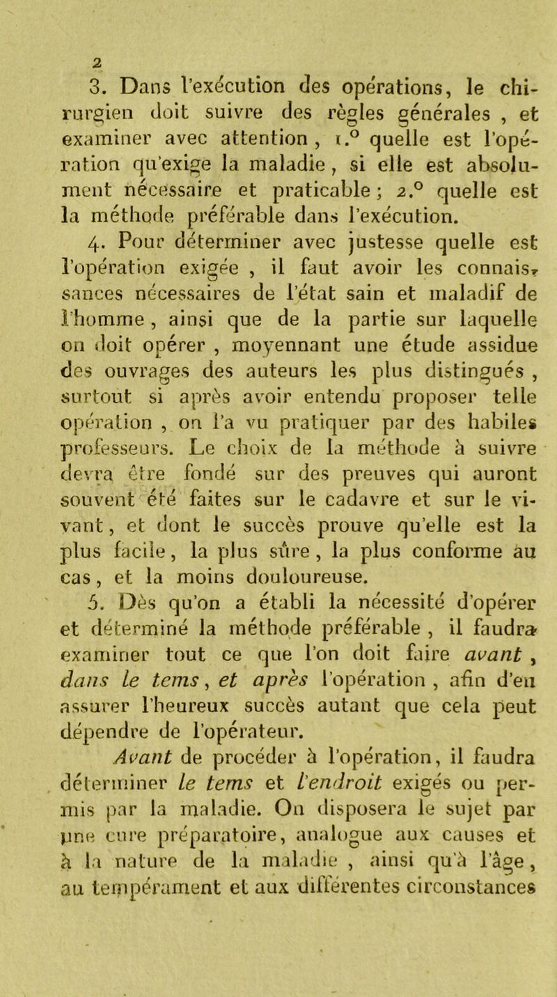 3. Dans l’exécution des opérations, le chi- rurgien doit suivre des règles générales , et examiner avec attention, i.° quelle est l’opé- ration qu’exige la maladie , si elle est absolu- ment nécessaire et praticable; 2.0 quelle est la méthode préférable dans l’exécution. 4. Pour déterminer avec justesse quelle est l’opération exigée , il faut avoir les connais? sances nécessaires de l’état sain et maladif de l’homme , ainsi que de la partie sur laquelle on doit opérer , moyennant une étude assidue des ouvrages des auteurs les plus distingués , surtout si après avoir entendu proposer telle opération , on l’a vu pratiquer par des habiles professeurs. Le choix de la méthode à suivre devra être fondé sur des preuves qui auront souvent été faites sur le cadavre et sur le vi- vant , et dont le succès prouve quelle est la plus facile, la plus sûre, la plus conforme au cas, et la moins douloureuse. 5. Dès qu’on a établi la nécessité d’opérer et déterminé la méthode préférable , il faudra examiner tout ce que l’on doit faire avant , dans Le teins, et après l’opération , afin d’en assurer l’heureux succès autant que cela peut dépendre de l’opérateur. Avant de procéder à l’opération, il faudra déterminer Le tems et L'endroit exigés ou per- mis par la maladie. O11 disposera le sujet par pne cure préparatoire, analogue aux causes et h la nature de la maladie , ainsi qu'à l’âge, au tempérament et aux différentes circonstances