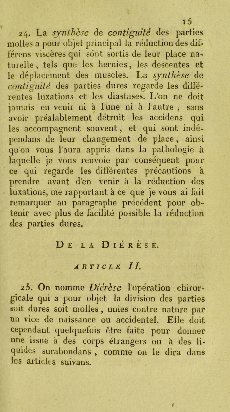 24. La synthèse de contiguïté des parties molles a pour objet principal la réduction des dif- férons viscères qui sont sortis de leur place na- turelle , tels que les hernies, les descentes et le déplacement des muscles. La synthèse de contiguïté des parties dures regarde les diffé- rentes luxations et les diastases. L’on ne doit jamais en venir ni à l’une ni à l’autre , sans avoir préalablement détruit les accidens qui les accompagnent souvent, et qui sont indé- pendans de leur changement de place, ainsi qu’on vous l’aura appris dans la pathologie à laquelle je vous renvoie par conséquent pour ce qui regarde les différentes précautions à prendre avant d’en venir à la réduction des luxations, me rapportant à ce que je vous ai fait remarquer au paragraphe précédent pour ob- tenir avec plus de facilité possible la réduction des parties dures. De la Diérèse. article IL 2.5. On nomme Diérèse l’opération chirur- gicale qui a pour objet la division des parties soit dures soit molles, unies contre nature par un vice de naissance ou accidentel. Elle doit cependant quelquefois être faite pour donner une issue à des corps étrangers ou «à des li- quides surabondans , comme on le dira dans les articles suivans. <