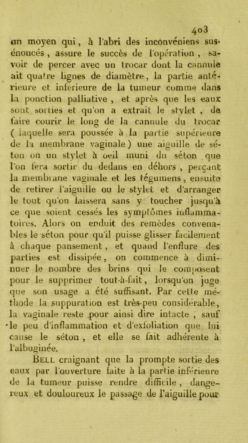 un moyen qui, à l’abri des inconvénient sus- énoncés , assure le succès de l’opération , sa- voir de percer avec un trocar dont la cannuie ait quatre lignes de diamètre, la partie anté- rieure et inferieure de la tumeur comme dans la ponction palliative , et après que les eaux sont sorties et qu’on a extrait le stylet , de faire courir le long de la cannuie du trocar ( laquelle sera poussée à la partie supérieure de la membrane vaginale ) une aiguille de sé- ton ou un stylet à oeil muni du séton que l’on fera sortir du dedans en déhors , perçant la membrane vaginale et les tégumens , ensuite de retirer l’aiguille ou le stylet et d’arranger le tout qu’on laissera sans y toucher jusqu’à ce que soient cessés les symptômes inflamma- toires. Alors on enduit des remèdes convena- bles le séton pour qu’il puisse glisser facilement â chaque pansement , et quand l’enflure des parties est dissipée, on commence à dimi- nuer le nombre des brins qui le composent pour le supprimer tout-à-fait, lorsqu’on juge que son usage a été suffisant. Par cette mé- thode la suppuration est très-peu considérable, la vaginale reste pour ainsi dire intacte , sauf •le peu d’inflammation et d’exfoliation que lui cause le séton , et elle se fait adhérente à l’aibuginée. Bell craignant que la prompte sortie des eaux par l’ouverture laite à la partie inférieure de la tumeur puisse rendre difficile , daoge- reux et douloureux le passage de l’aiguille pour