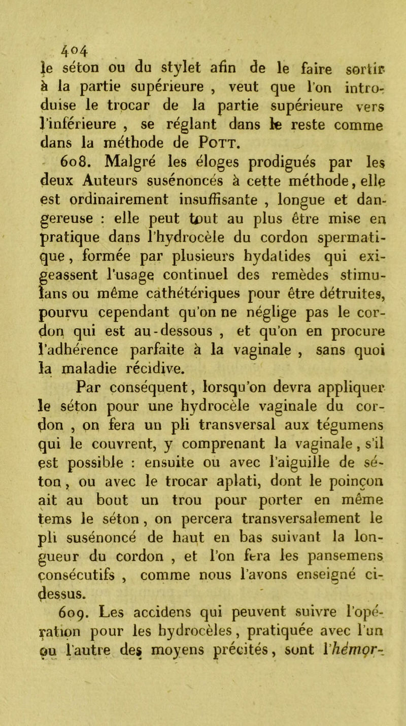 4°4 le séton ou du stylet afin de le faire sortir- à la partie supérieure , veut que l’on intro- duise le trpcar de la partie supérieure vers l’inférieure , se réglant dans k reste comme dans la méthode de Pott. 608. Malgré les éloges prodigués par les deux Auteurs susénoncés à cette méthode, elle est ordinairement insuffisante , longue et dan- gereuse : elle peut tout au plus être mise en pratique dans l’hydrocèle du cordon spermati- que , formée par plusieurs hydatides qui exi- geassent l’usage continuel des remèdes stimu- fans ou même cathétériques pour être détruites, pourvu cependant qu’on ne néglige pas le cor- don qui est au-dessous , et qu’on en procure l’adhérence parfaite à la vaginale , sans quoi la maladie récidive. Par conséquent, lorsqu’on devra appliquer le séton pour une hydrocèle vaginale du cor- don , on fera un pli transversal aux tégumens qui le couvrent, y comprenant la vaginale, s’il est possible : ensuite ou avec l’aiguille de sé- ton , ou avec le trocar aplati, dont le poinçon ait au bout un trou pour porter en même tems le séton , on percera transversalement le pli susénoncé de haut en bas suivant la lon- gueur du cordon , et l’on fera les pansemens consécutifs , comme nous l’avons enseigné ci- dessus. 609. Les accidens qui peuvent suivre l’opé- ration pour les hydrocèles, pratiquée avec l’un ou l’autre des moyens précités, sont 1 ’hèmor-