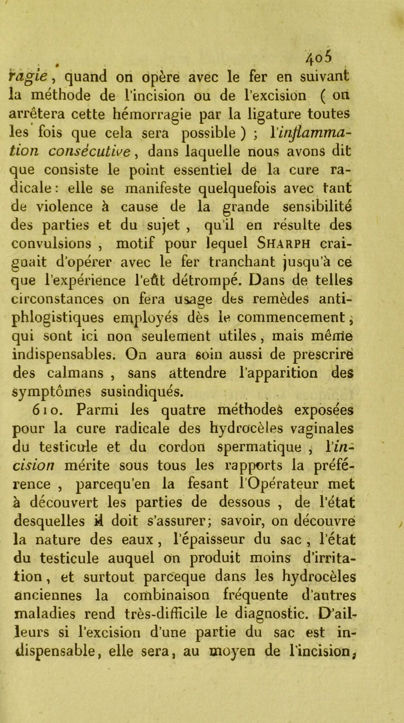ragie, quand on opère avec le fer en suivant la méthode de l’incision ou de l’excision ( on arrêtera cette hémorragie par la ligature toutes les fois que cela sera possible ) ; l'inflamma- tion consécutive, dans laquelle nous avons dit que consiste le point essentiel de la cure ra- dicale: elle se manifeste quelquefois avec tant de violence à cause de la grande sensibilité des parties et du sujet , qu’il en résulte des convulsions , motif pour lequel Sharph crai- guait d’opérer avec le fer tranchant jusqu’à ce que l’expérience l’eût détrompé. Dans de telles circonstances on fera usage des remèdes anti- phlogistiques employés dès le commencement, qui sont ici non seulement utiles, mais mêrrie indispensables. On aura soin aussi de prescrire des caïmans , sans attendre l’apparition des symptômes susindiqués. 61 o. Parmi les quatre méthodes exposées pour la cure radicale des hydrocèles vaginales du testicule et du cordon spermatique , l’in- cision mérite sous tous les rapports la préfé- rence , parcequ’en la fesant l Opérateur met à découvert les parties de dessous , de l’état desquelles il doit s’assurer; savoir, on découvre la nature des eaux , l’épaisseur du sac , l’état du testicule auquel on produit moins d’irrita- tion , et surtout parceque dans les hydrocèles anciennes la combinaison fréquente d’autres maladies rend très-difficile le diagnostic. D’ail- leurs si l’excision d’une partie du sac est in- dispensable, elle sera, au moyen de l'incision,