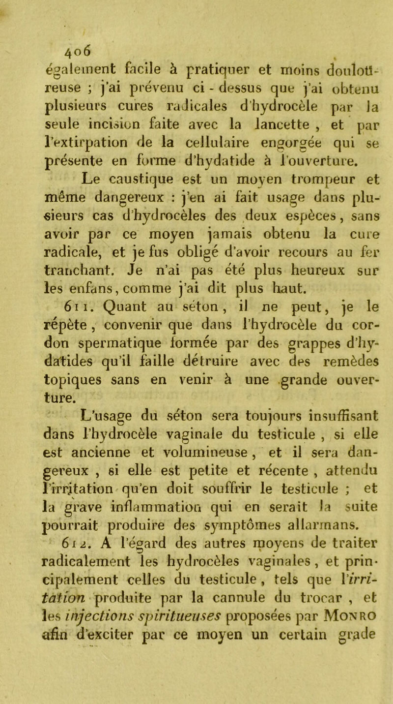 également facile à pratiquer et moins doulou- reuse ; j’ai prévenu ci - dessus que j’ai obtenu plusieurs cures radicales d’hydrocèle par la seule incision faite avec la lancette , et par l’extirpation de la cellulaire engorgée qui se présente en forme d’hydatide à l’ouverture. Le caustique est un moyen trompeur et même dangereux : j’en ai fait usage dans plu- sieurs cas d’hydrocèles des deux espèces, sans avoir par ce moyen jamais obtenu la cure radicale, et je fus obligé d’avoir recours au fer tranchant. Je n’ai pas été plus heureux sur les enfans, comme j’ai dit plus haut. 61 i. Quant au séton, il ne peut, je le répète , convenir que dans l’hydrocèle du cor- don spermatique formée par des grappes d’hy- datides qu’il faille détruire avec des remèdes topiques sans en venir à une grande ouver- ture. L’usage du séton sera toujours insuffisant dans l’hydrocèle vaginale dn testicule , si elle est ancienne et volumineuse , et il sera dan- gereux , si elle est petite et récente , attendu l’irritation qu’en doit souffrir le testicule ; et la grave inflammation qui en serait la suite pourrait produire des symptômes allannans. 612. A l’égard des autres moyens de traiter radicalement les hydrocèles vaginales, et prin- cipalement celles du testicule , tels que lïrrz- tation produite par la cannule du trocar , et les injections spiritueuses proposées par Monro afin d’exciter par ce moyen un certain grade