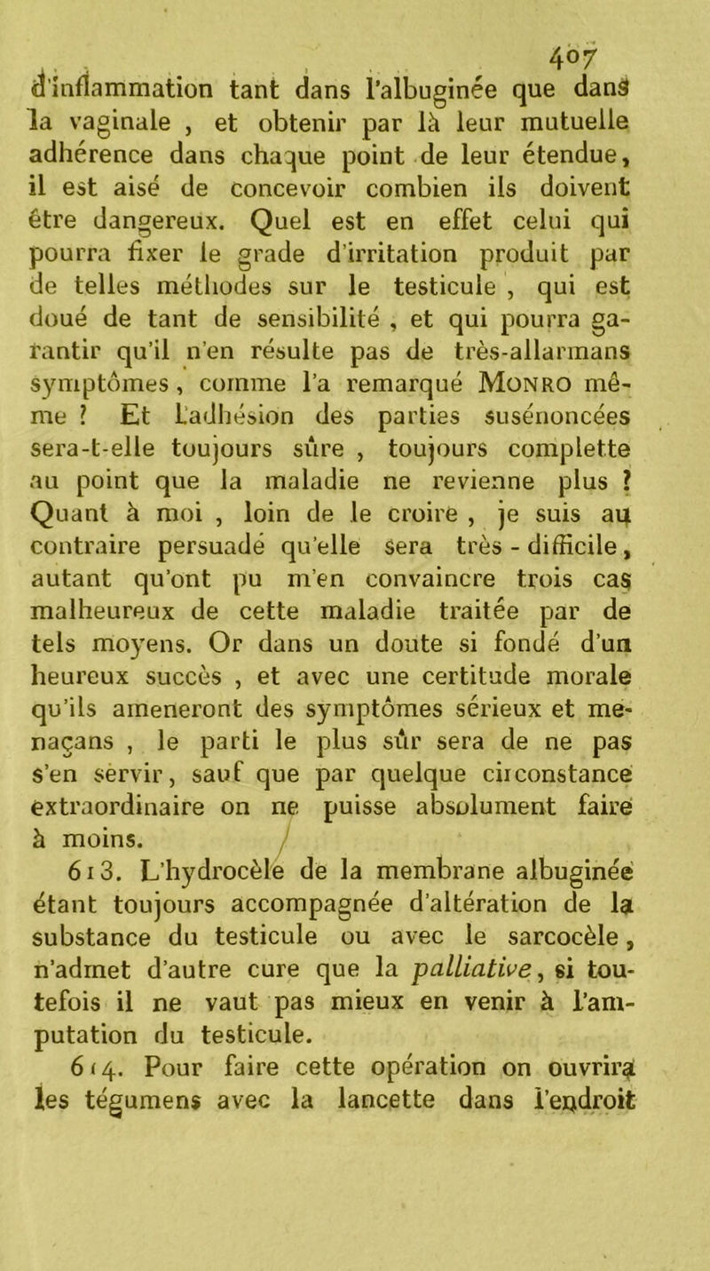 , ^ 4°7 d'inflammation tant dans l’albuginée que danâ la vaginale , et obtenir par là leur mutuelle adhérence dans chaque point de leur étendue, il est aisé de concevoir combien ils doivent être dangereux. Quel est en effet celui qui pourra fixer le grade d'irritation produit par de telles méthodes sur le testicule , qui est doué de tant de sensibilité , et qui pourra ga- rantir qu’il n’en résulte pas de très-allarmans symptômes, comme l’a remarqué Monro mê- me ? Et L’adhésion des parties susénoncées sera-t-elle toujours sûre , toujours complette au point que la maladie ne revienne plus ? Quant à moi , loin de le croire , je suis au contraire persuadé qu elle sera très - difficile, autant qu’ont pu m’en convaincre trois cas malheureux de cette maladie traitée par de tels moyens. Or dans un doute si fondé d’un heureux succès , et avec une certitude morale qu’ils amèneront des symptômes sérieux et me* naçans , le parti le plus sûr sera de ne pas s’en servir, sauf que par quelque ciiconstance extraordinaire on ne puisse absolument faire à moins. 613. L’hydrocèle de la membrane albuginée étant toujours accompagnée d’altération de la substance du testicule ou avec le sarcocèle, n’admet d’autre cure que la palliative, si tou- tefois il ne vaut pas mieux en venir à l’am- putation du testicule. 6 <4. Pour faire cette opération on ouvrira; les tégumens avec la lancette dans î’eodroit