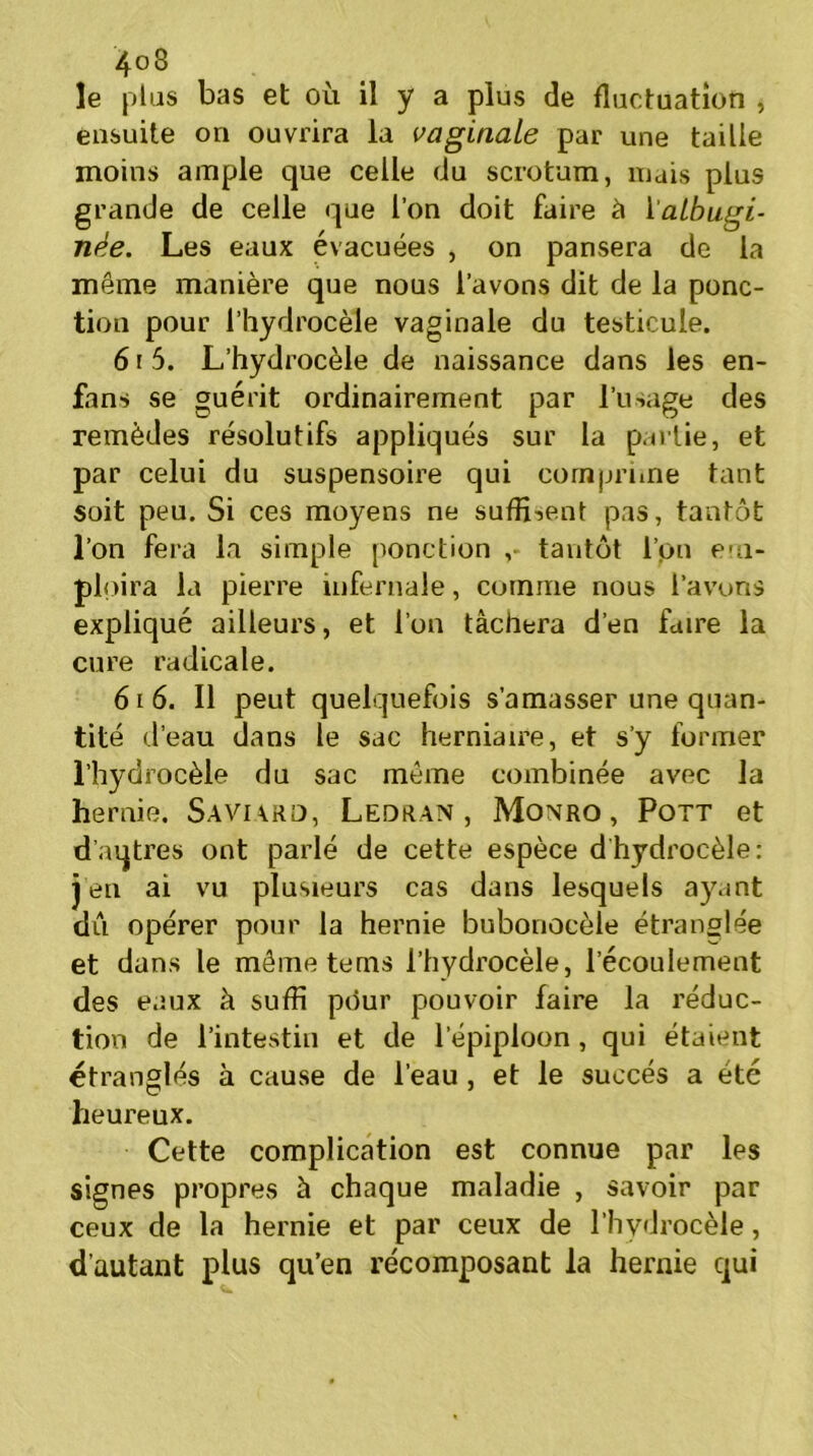 le plas bas et où il y a plus de fluctuation , ensuite on ouvrira la vaginale par une taille moins ample que celle du scrotum, mais plus grande de celle que l’on doit faire à 1 aibugi- née. Les eaux évacuées , on pansera de la même manière que nous l’avons dit de la ponc- tion pour l’hydrocèle vaginale du testicule. 61 5. L’hydrocèle de naissance dans les en- fans se guérit ordinairement par l’usage des remèdes résolutifs appliqués sur la pallie, et par celui du suspensoire qui comprime tant soit peu. Si ces moyens ne suffirent pas, tantôt l’on fera la simple ponction tantôt l’on em- ploira la pierre infernale, comme nous l’avons expliqué ailleurs, et l’on tâchera d’en faire la cure radicale. 61 6. Il peut quelquefois s’amasser une quan- tité d’eau dans le sac herniaire, et s’y former l’hydrocèle du sac même combinée avec la hernie. Saviard, Ledran , Monro , Pott et d’aqtres ont parlé de cette espèce d hydrocèle: j en ai vu plusieurs cas dans lesquels ayant dû opérer pour la hernie bubonocèle étranglée et dans le même tems l’hydrocèle, l’écoulement des eaux à suffi pour pouvoir faire la réduc- tion de l’intestin et de l’épiploon, qui étaient étranglés à cause de l’eau , et le succès a été heureux. Cette complication est connue par les signes propres à chaque maladie , savoir par ceux de la hernie et par ceux de l’hydrocèle, d'autant plus qu’en récomposant la hernie qui