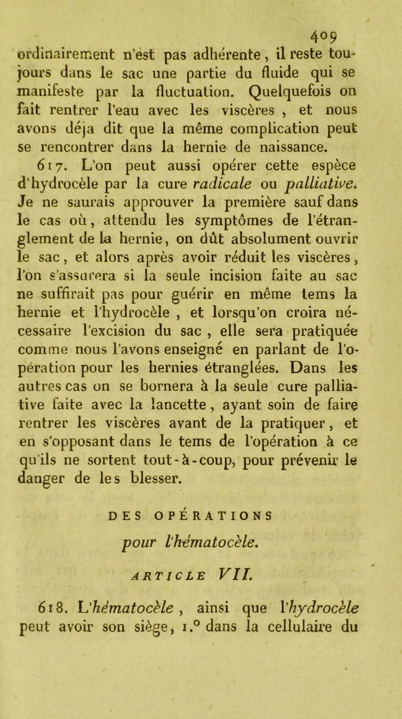 ordinairement n’est pas adhérente, il reste tou- jours dans le sac une partie du fluide qui se manifeste par la fluctuation. Quelquefois on fait rentrer l’eau avec les viscères , et nous avons déjà dit que la même complication peut se rencontrer dans la hernie de naissance. 617. L’on peut aussi opérer cette espèce d’hydrocèle par la cure radicale ou palliative. Je ne saurais approuver la première sauf dans le cas où, attendu les symptômes de l’étran- glement de la hernie, on dût absolument ouvrir le sac, et alors après avoir réduit les viscères, l’on s’assurera si la seule incision faite au sac ne suffirait pas pour guérir en même tems la hernie et l’hydrocèle , et lorsqu’on croira né- cessaire l’excision du sac , elle sera pratiquée comme nous l’avons enseigné en parlant de l’o- pération pour les hernies étranglées. Dans les autres cas on se bornera à la seule cure pallia- tive faite avec la lancette, ayant soin de faire rentrer les viscères avant de la pratiquer, et en s’opposant dans le tems de l’opération à ce qu’ils ne sortent tout-à-coup, pour prévenir le danger de les blesser. DES OPÉRATIONS pour l’hematocèle. ARTICLE VII. 618. L’hématocèle y ainsi que l'hydrocèle peut avoir son siège, i.° dans la cellulaire du