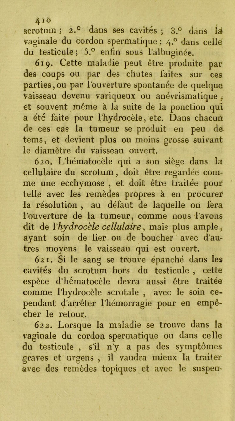 scrotum ; 2° dans ses cavités ; 3.° dans là vaginale du cordon spermatique ; 4.0 dans celle du testicule; 5.° enfin sous l’alhuginée. 619. Cette maladie peut être produite par des coups ou par des chutes faites sur ces parties,ou par l’ouverture spontanée de quelque vaisseau devenu variqueux ou anévrismatique , et souvent même à la suite de la ponction qui a été faite pour l’hydrocèle, etc. Dans chacun de ces cas la tumeur se produit en peu de tems, et devient plus ou moins grosse suivant le diamètre du vaisseau ouvert. 620. L’hématocèle qui a son siège dans la cellulaire du scrotum, doit être regardée com- me une ecchymose , et doit être traitée pour telle avec les remèdes propres à en procurer la résolution , au défaut de laquelle on fera l’ouverture de la tumeur, comme nous l’avons dit de l'hydrocèle cellulaire, mais plus ample, ayant soin de lier ou de boucher avec d’au- tres moyens le vaisseau qui est ouvert. 621. Si le sang se trouve épanché dans les cavités du scrotum hors du testicule , cette espèce d’hématocèle devra aussi être traitée comme l’hydrocèle scrotale , avec le soin ce- pendant d’arrêter l’hémorragie pour en empê- cher le retour. 622. Lorsque la maladie se trouve dans la vaginale du cordon spermatique ou dans celle du testicule , s’il n’y a pas des symptômes graves et urgens , il vaudra mieux la traiter avec des remèdes topiques et avec le suspen-