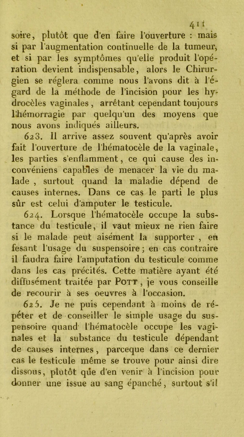 41 * soire, plutôt que d’en faire l’ouverture : mais si par l’augmentation continuelle de la tumeur, et si par les symptômes qu’elle produit l’opé- ration devient indispensable, alors le Chirur- gien se réglera comme nous l’avons dit à l’é- gard de la méthode de l’incision pour les hy- drocèles vaginales , arrêtant cependant toujours lihémorragie par quelqu’un des moyens que nous avons indiqués ailleurs. 628. Il arrive assez souvent qu’après avoir fait l’ouverture de l’hématocèle de la vaginale, les parties s’enflamment, ce qui cause des in- convéniens capables de menacer la vie du ma- lade , surtout quand la maladie dépend de causes internes. Dans ce cas le parti le plus sûr est celui d’amputer le testicule. 624. Lorsque l’hématocèle occupe la subs- tance du testicule, il vaut mieux ne rien faire si le malade peut aisément la supporter , en fesant l’usage du suspensoire ; en cas contraire il faudra faire l’amputation du testicule comme dans les cas précités. Cette matière ayant été diffusément traitée par Pott , je vous conseille de recourir à ses oeuvres à l’occasion. 625. Je ne puis cependant à moins de ré- péter et de conseiller le simple usage du sus- pensoire quand l’hématocèle occupe les vagi- nales et la substance du testicule dépendant de causes internes , parceque dans ce dernier cas le testicule même se trouve pour ainsi dire dissous, plutôt que d’en venir à l’incision pour donner une issue au sang épanché, surtout s’il