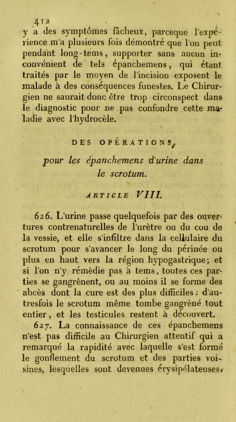 y a des symptômes fâcheux, parceque l’expe- rience m’a plusieurs fois démontré que l’on peut pendant long-tems, supporter sans aucun in- convénient de tels épanchemens, qui étant traités par le moyen de l’incision exposent le malade à des conséquences funestes. Le Chirur- gien ne saurait donc être trop circonspect dans le diagnostic pour ne pas confondre cette ma- ladie avec l’hydrocèle. DES OPÉRATIONS^ pour Les épanchemens d'urine dans le scrotum. ARTICLE VIII. 62 6. L’urine passe quelquefois par des ouver- tures contrenaturelles de l’urètre ou du cou de la vessie, et elle s’infiltre dans la cellulaire du scrotum pour s’avancer le long du périnée ou plus en haut vers la région hypogastrique; et si l’on n’y rémèdie pas à tems, toutes ces par- ties se gangrènent, ou au moins il se forme des abcès dont la cure est des plus difficiles : d’au- tresfois le scrotum même tombe gangrèné tout entier, et les testicules restent à découvert. 627. La connaissance de ces épanchemens n’est pas difficile au Chirurgien attentif qui a remarqué la rapidité avec laquelle s’est formé le gonflement du scrotum et des parties voi- sines, lesquelles sont devenues érysipélateuses»
