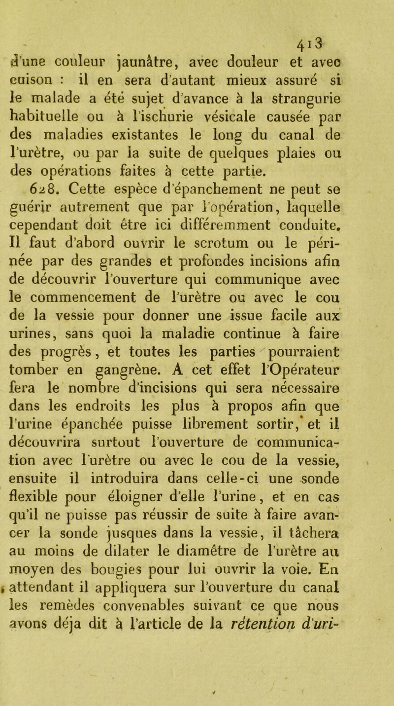 d’une couleur jaunâtre, avec douleur et avec cuison : il en sera d'autant mieux assuré si le malade a été sujet d’avance à la strangurie habituelle ou à l’ischurie vésicale causée par des maladies existantes le long du canal de l’urètre, ou par la suite de quelques plaies ou des opérations faites à cette partie. 628. Cette espèce d’épanchement ne peut se guérir autrement que par l’opération, laquelle cependant doit être ici différemment conduite. Il faut d’abord ouvrir le scrotum ou le péri- née par des grandes et profondes incisions afin de découvrir l’ouverture qui communique avec le commencement de l’urètre ou avec le cou de la vessie pour donner une issue facile aux urines, sans quoi la maladie continue à faire des progrès , et toutes les parties ' pourraient tomber en gangrène. A cet effet l’Opérateur fera le nombre d’incisions qui sera nécessaire dans les endroits les plus à propos afin que l’urine épanchée puisse librement sortir,* et il découvrira surtout l’ouverture de communica- tion avec l'urètre ou avec le cou de la vessie, ensuite il introduira dans celle-ci une sonde flexible pour éloigner d’elle l’urine, et en cas qu’il ne puisse pas réussir de suite à faire avan- cer la sonde jusques dans la vessie, il tâchera au moins de dilater le diamètre de l’urètre au moyen des bougies pour lui ouvrir la voie. En > attendant il appliquera sur l’ouverture du canal les remèdes convenables suivant ce que nous avons déjà dit à l’article de la rétention d'uri-