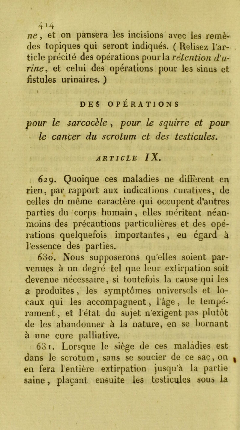 ne, et on pansera les incisions avec les remè- des topiques qui seront indiqués. ( Relisez l’ar- ticle précité des opérations pour la rétention d'u- rine, et celui des opérations pour les sinus et fistules urinaires. ) l DES OPÉRATIONS pour le sarcocèle , pour le squirre et pour le cancer du scrotum et des testicules. article IX. 629. Quoique ces maladies ne diffèrent en rien, par rapport aux indications curatives, de celles du même caractère qui occupent d’autres parties du corps humain , elles méritent néan- moins des précautions particulières et des opé- rations quelquefois importantes, eu égard â l’essence des parties. 630. Nous supposerons qu’elles soient par- venues à un degré tel que leur extirpation soit devenue nécessaire, si toutefois la cause qui les a produites, les symptômes universels et lo- caux qui les accompagnent, l’âge, le tempé- rament , et l’état du sujet n’exigent pas plutôt de les abandonner à la nature, en se bornant à une cure palliative. 631. Lorsque le siège de ces maladies est dans le scrotum, sans se soucier de ce saç, on en fera l’entière extirpation jusqu’h la partie saine, plaçant ensuite les testicules sous la