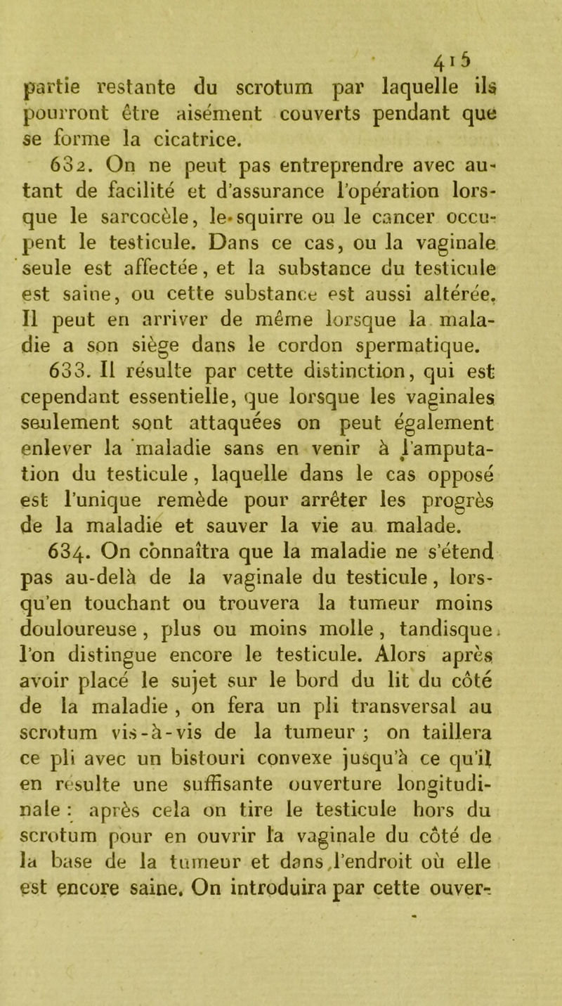 partie restante du scrotum par laquelle ils pourront être aisément couverts pendant que se forme la cicatrice. 682. On ne peut pas entreprendre avec au- tant de facilité et d’assurance l’opération lors- que le sarcocèle, le«squirre ou le cancer occu- pent le testicule. Dans ce cas, ou la vaginale seule est affectée, et la substance du testicule est saine, ou cette substance est aussi altérée. Il peut en arriver de même lorsque la mala- die a son siège dans le cordon spermatique. 633. Il résulte par cette distinction, qui est cependant essentielle, que lorsque les vaginales seulement sont attaquées on peut également enlever la maladie sans en venir à l’amputa- tion du testicule, laquelle dans le cas opposé est l’unique remède pour arrêter les progrès de la maladie et sauver la vie au malade. 634. On connaîtra que la maladie ne s’étend pas au-delà de la vaginale du testicule, lors- qu’en touchant ou trouvera la tumeur moins douloureuse, plus ou moins molle, tandisque. l’on distingue encore le testicule. Alors après avoir placé le sujet sur le bord du lit du côté de la maladie , on fera un pli transversal au scrotum vis-à-vis de la tumeur; on taillera ce pli avec un bistouri convexe jusqu’à ce qu’il en resuite une suffisante ouverture lonoitudi- O nale : après cela on tire le testicule hors du scrotum pour en ouvrir l'a vaginale du côté de la base de la tumeur et dans,l'endroit où elle est encore saine. On introduira par cette ouver-.