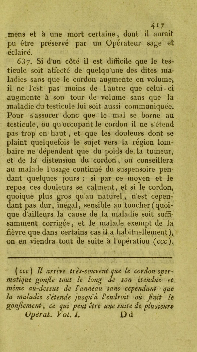 mens et à une mort certaine, dont il aurait pu être préservé par un Opérateur sage et éclairé. 687. Si d’un côté il est difficile que le tes- ticule soit affecté de quelqu’une des dites ma- ladies sans que le cordon augmente en volume, il ne l’est pas moins de l’autre que celui-ci augmente h son tour de volume sans que la maladie du testicule lui soit aussi communiquée. Pour s’assurer donc que le mal se borne au testicule, ou qu’occupant le cordon il ne s’étend pas trop en haut, et que les douleurs dont se plaint quelquefois le sujet vers la région lom- baire ne dépendent que du poids de. la tumeur, et de la' distension du cordon, on conseillera au malade 1 usage continué du suspensoire pen- dant quelques jours ; si par ce moyen et le repos ces douleurs se calment, et si le cordon, quoique plus gros qu’au naturel, n’est cepen- dant pas dur, inégal, sensible au toucher (quoi- que d’ailleurs la cause de la maladie soit suffi- samment corrigée, et le malade exempt de la fièvre que dans certains cas il a habituellement), on en viendra tout de suite à l’opération (ccc). ( ccc ) Il arrive très-souvent que le cordon sper- matique gonfle tout le long de son étendue et même au-dessus de Vanneau sans cependant que la maladie s'étende jusqu'à l'endroit où finit le gonfiement, ce qui peut être une suite de plusieurs Opérât. V oL. L Üd