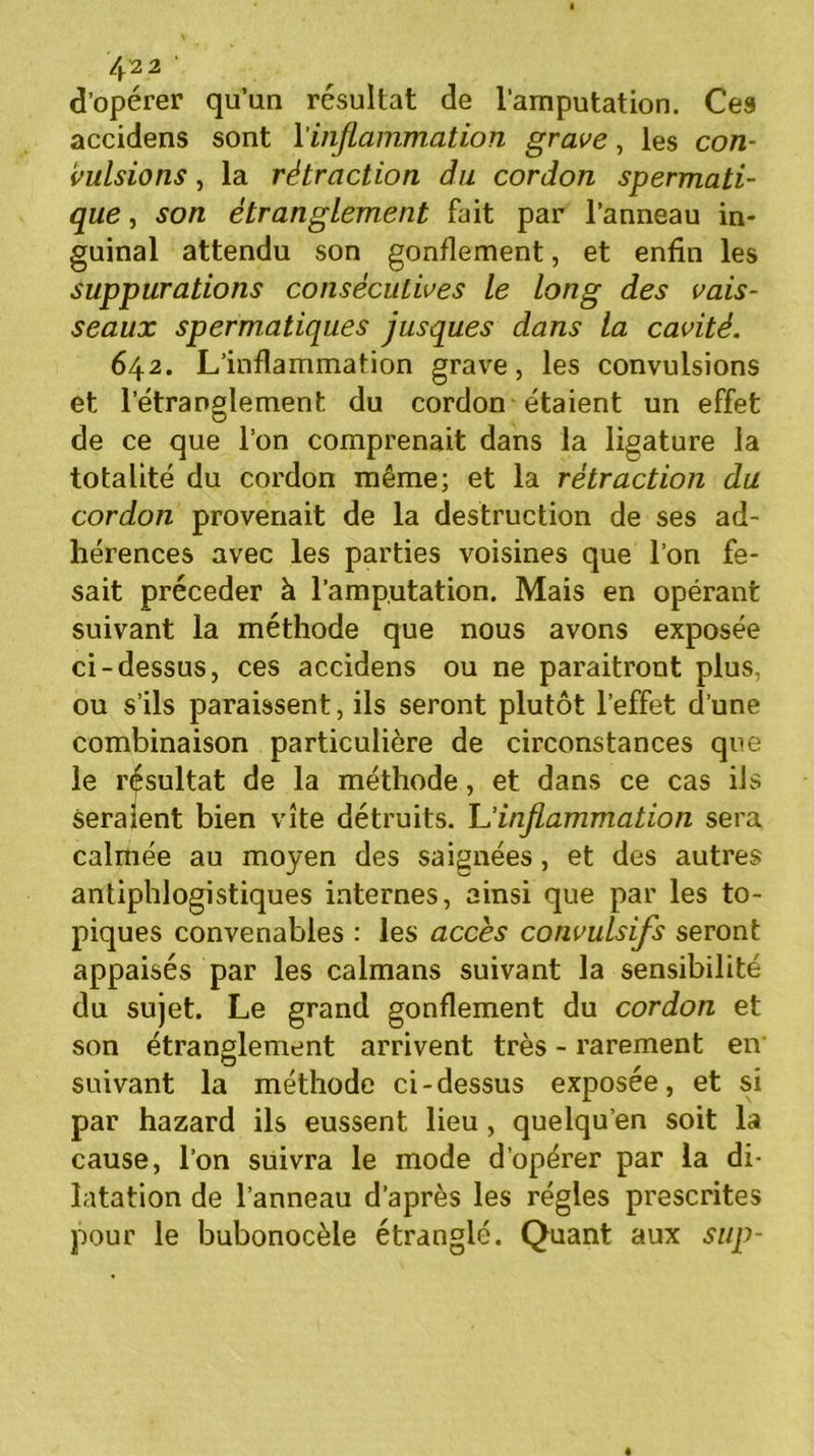 4^2 ' d’opérer qu’un résultat de l’amputation. Ces accidens sont l'inflammation grave, les con- vulsions , la rétraction du cordon spermati- que , son étranglement fait par l’anneau in- guinal attendu son gonflement, et enfin les suppurations consécutives le long des vais- seaux spermatiques jusques dans la cavité. 642. L’inflammation grave, les convulsions et l’étranglement du cordon étaient un effet de ce que l’on comprenait dans la ligature la totalité du cordon même; et la rétraction du cordon provenait de la destruction de ses ad- hérences avec les parties voisines que l’on fe- sait précéder à l’amputation. Mais en opérant suivant la méthode que nous avons exposée ci-dessus, ces accidens ou ne paraitront plus, ou s’ils paraissent, ils seront plutôt l’effet d’une combinaison particulière de circonstances que le résultat de la méthode, et dans ce cas ils seraient bien vite détruits. L'inflammation sera calmée au moyen des saignées, et des autres antiphlogistiques internes, ainsi que par les to- piques convenables : les accès convulsifs seront appaisés par les caïmans suivant la sensibilité du sujet. Le grand gonflement du cordon et son étranglement arrivent très - rarement en O f suivant la méthode ci-dessus exposee, et si par hazard ils eussent lieu , quelqu’en soit la cause, l’on suivra le mode d’opérer par la di- latation de l’anneau d’après les régies prescrites pour le bubonocèle étranglé. Quant aux sup-