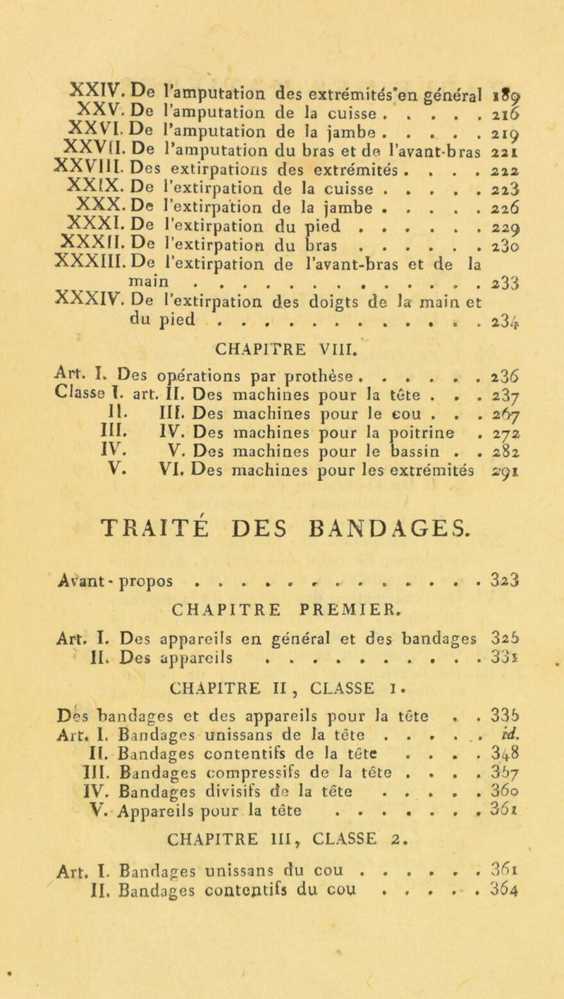 NXIV. De l’amputation des extrémités'en général 1S9 XXV. De l’amputation de la cuisse 216 XXVI. De l’amputation de la jambe. .... 219 XXVII. De l’amputation du bras et de l’avant-bras 221 XXVIII. Des extirpations des extrémités .... 222 XXIX. De l’extirpation de la cuisse 223 XXX. De l’extirpation de la jambe 226 XXXI. De l’extirpation du pied ...... 229 XXXII. De l’extirpation du bras 23q XXXIII. De l’extirpation de l’avant-bras et de la main . 233 XXXIV. De l’extirpation des doigts de la main et du pied 234 CHAPITRE VIII. Art. I. Des opérations par prothèse 236 Classe T. art. II. Des machines pour la tète . . . 237 11. III. Des machines pour le cou . . . 267 III. IV. Des machines pour la poitrine . 272 IV. V. Des machines pour le bassin . . 282 V. VI. Des machines pour les extrémités 291 TFxAITÉ DES BANDAGES. Avant* propos 323 CHAPITRE PREMIER. Art. I. D es appareils en général et des bandages 325 II. Des appareils 33i CHAPITRE II, CLASSE I. Des bandages et des appareils pour la tète . . 335 Art. I. Bandages unissans de la tête . ..... rd. II. Bandages contentifs de la tête .... 348 III. Bandages compressifs de la tête .... 367 IV. Bandages divisifs de la tête 36o V. Appareils pour la tête . . 361 CHAPITRE III, CLASSE 2. Art. I. Bandages unissans du cou 36i