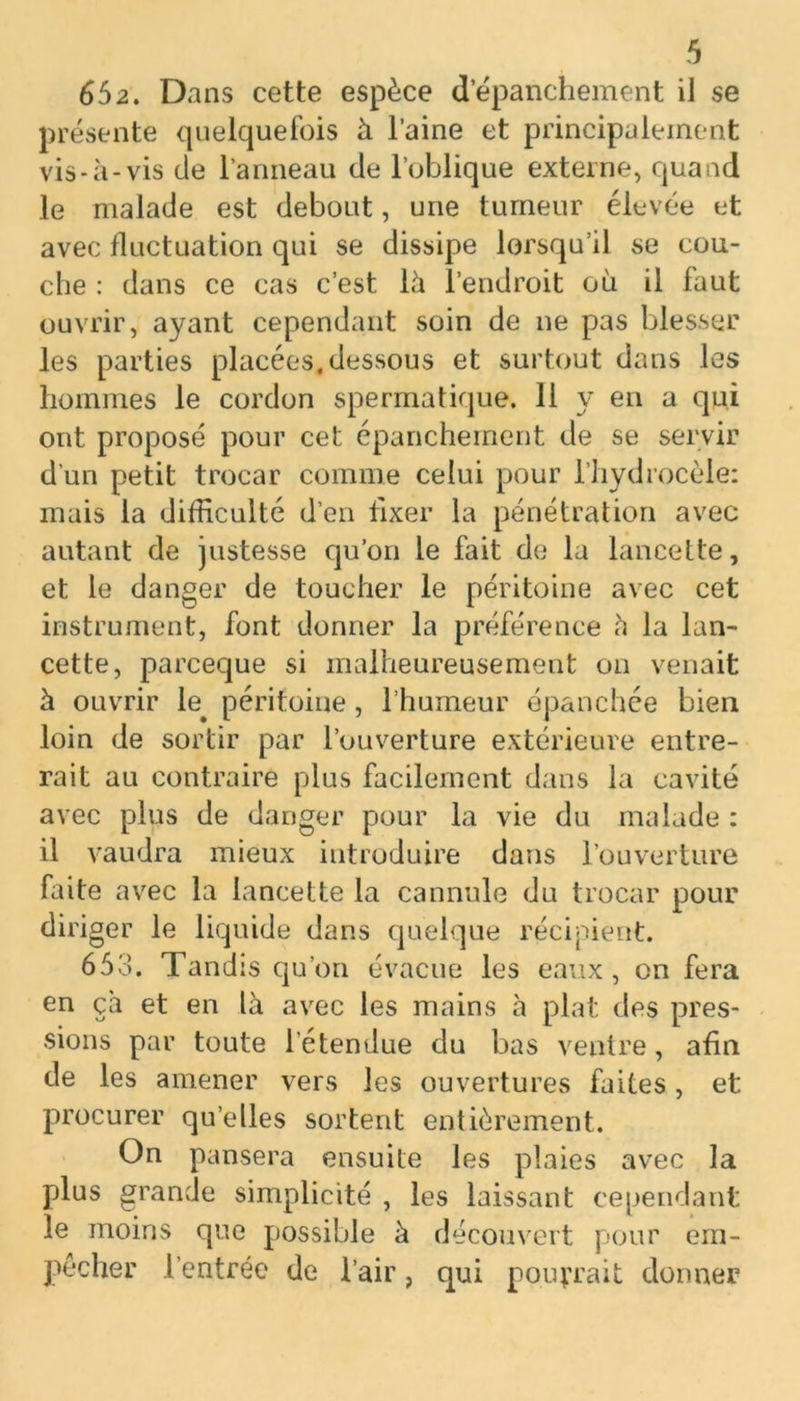 652. Dans cette espèce d’épanchement il se présente quelquefois à l’aine et principalement vis-à-vis de l’anneau de l’oblique externe, quand le malade est debout, une tumeur élevée et avec fluctuation qui se dissipe lorsqu’il se cou- che : dans ce cas c’est là l’endroit où il faut ouvrir, ayant cependant soin de ne pas blesser les parties placées,dessous et surtout dans les hommes le cordon spermatique. 11 y en a qui ont proposé pour cet épanchement de se servir d'un petit trocar comme celui pour l’hydrocèle: mais la difficulté d’en fixer la pénétration avec autant de justesse qu’on le fait de la lancette, et le danger de toucher le péritoine avec cet instrument, font donner la préférence à la lan- cette, parceque si malheureusement on venait à ouvrir péritoine, l’humeur épanchée bien loin de sortir par l’ouverture extérieure entre- rait au contraire plus facilement dans la cavité avec plus de danger pour la vie du malade : il vaudra mieux introduire dans l’ouverture faite avec la lancette la cannule du trocar pour diriger le liquide dans quelque récipient. 653. Tandis qu’on évacue les eaux, on fera en çà et en là avec les mains à plat des pres- sions par toute l'étendue du bas ventre, afin de les amener vers les ouvertures faites, et procurer qu’elles sortent entièrement. On pansera ensuite les plaies avec la plus grande simplicité , les laissant cependant le moins que possible à découvert pour em- pêcher l’entrée de l’air, qui pourrait donner