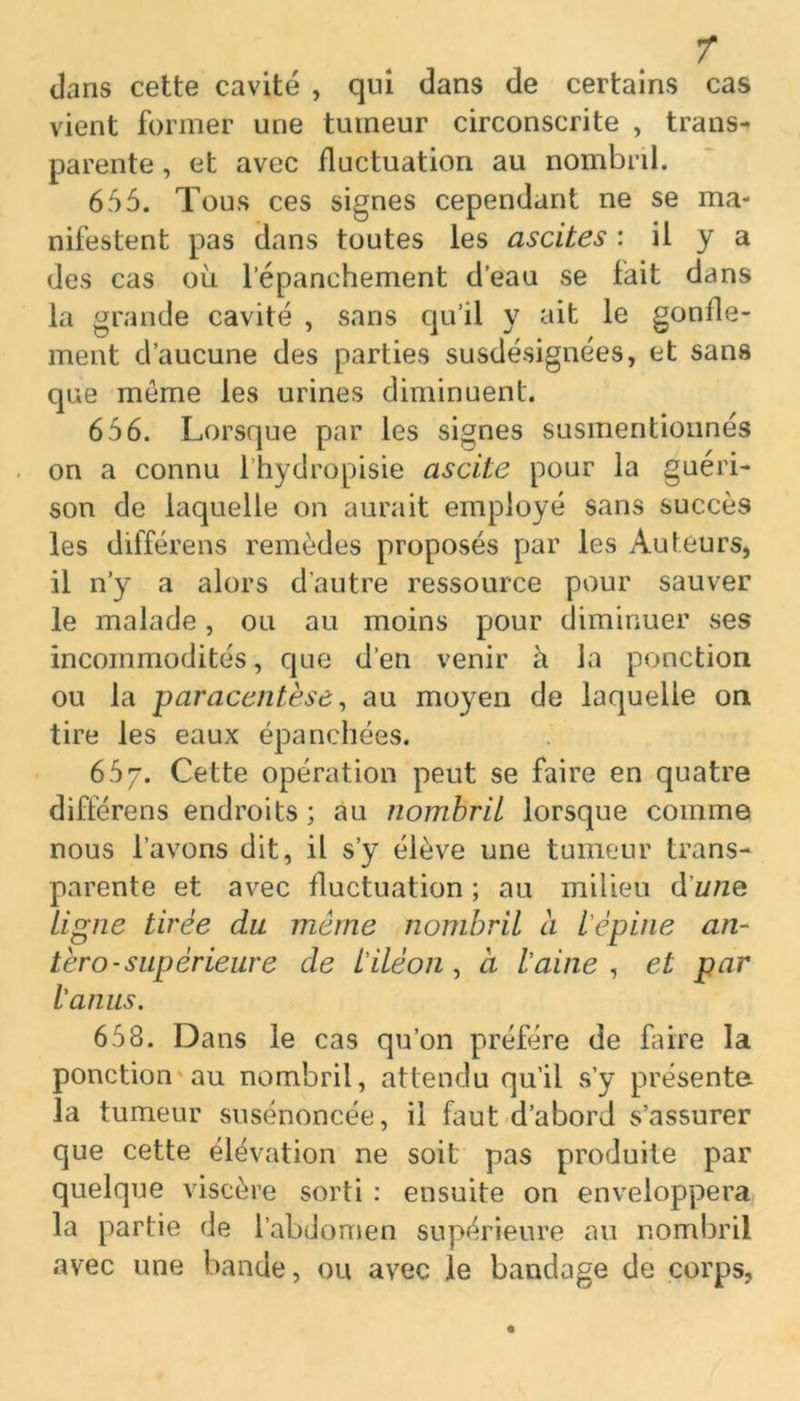 T dans cette cavité , qui dans de certains cas vient former une tumeur circonscrite , trans- parente , et avec fluctuation au nombril. 655. Tous ces signes cependant ne se ma- nifestent pas dans toutes les ascites : il y a des cas où l’épanchement d’eau se fait dans la grande cavité , sans qu’il y ait le gonfle- ment d’aucune des parties susdésignées, et sans que meme les urines diminuent. 656. Lorsque par les signes susmentionnés on a connu l’hydropisie ascite pour la guéri- son de laquelle on aurait employé sans succès les différens remèdes proposés par les Auteurs, il n’y a alors d’autre ressource pour sauver le malade, ou au moins pour diminuer ses incommodités, que d’en venir à ia ponction ou la paracentèse, au moyen de laquelle on tire les eaux épanchées. 657. Cette opération peut se faire en quatre différens endroits ; au nombril lorsque comme nous l’avons dit, il s’y élève une tumeur trans- parente et avec fluctuation ; au milieu d’w/ze Ligne tirée du même nombril à l'épine an- téro-supérieure de l'iléon , à l'aine , et par l'anus. 658. Dans le cas qu’on préféré de faire la ponction au nombril, attendu qu’il s’y présente la tumeur susénoncée, il faut d’abord s’assurer que cette élévation ne soit pas produite par quelque viscère sorti : ensuite on enveloppera la partie de l’abdomen supérieure au nombril avec une bande, ou avec le bandage de corps,