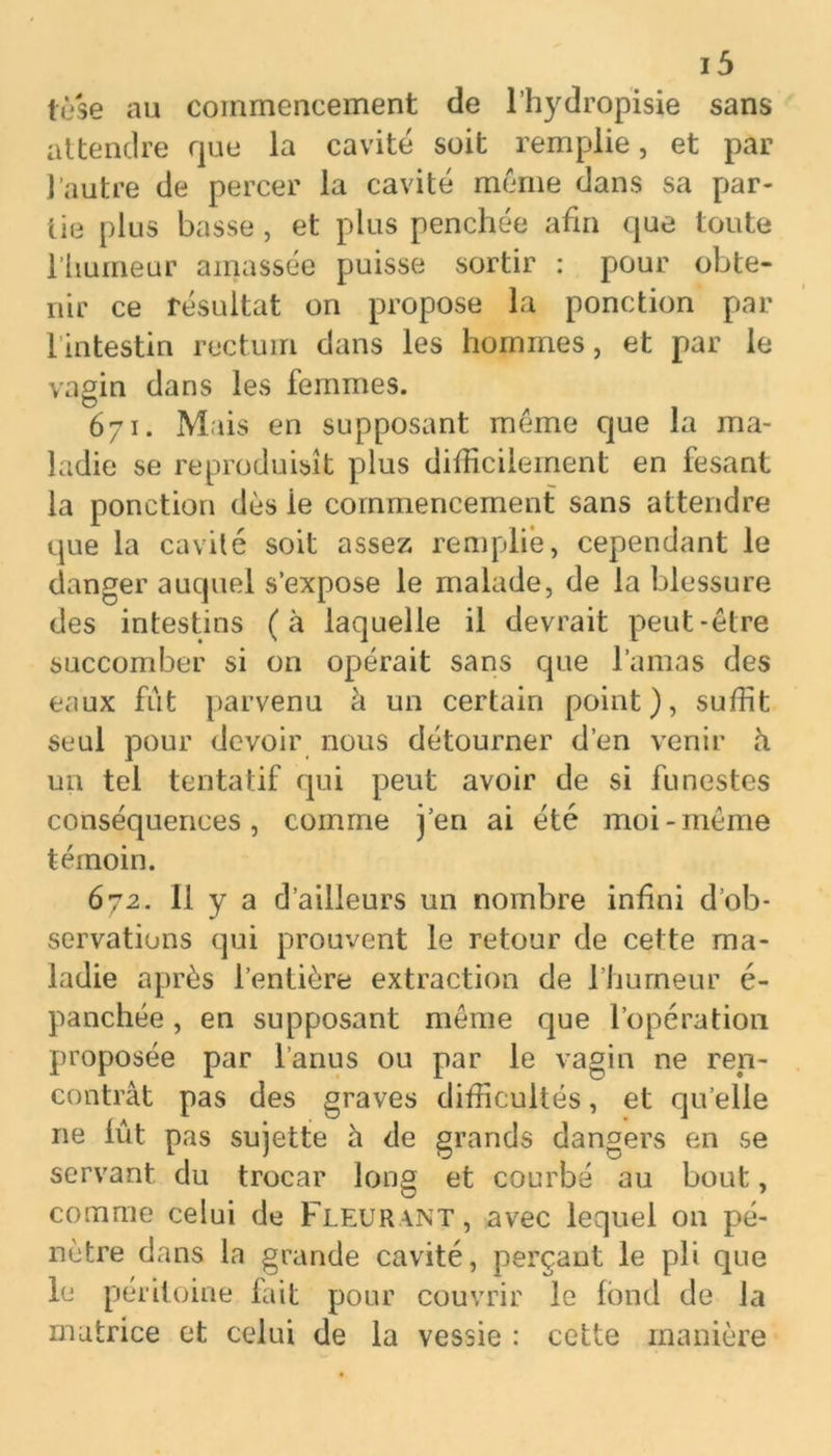 lèse au commencement de l’hydropisie sans attendre que la cavité soit remplie, et par l’autre de percer la cavité meme dans sa par- tie plus basse, et plus penchée afin que toute l’humeur amassée puisse sortir : pour obte- nir ce résultat on propose la ponction par 1 intestin rectum dans les hommes, et par le vagin dans les femmes. 671. Mais en supposant meme que la ma- ladie se reproduisît plus difficilement en fesant la ponction dès ie commencement sans attendre que la cavilé soit assez remplie, cependant le danger auquel s’expose le malade, de la blessure des intestins (à laquelle il devrait peut-être succomber si on opérait sans que l’amas des eaux fût parvenu à un certain point), suffit seul pour devoir nous détourner d’en venir h un tel tentatif qui peut avoir de si funestes conséquences, comme j’en ai été moi-meme témoin. 672. 11 y a d’ailleurs un nombre infini d’ob- servations qui prouvent le retour de cette ma- ladie après l’entière extraction de l’humeur é- panchée, en supposant même que l’opération proposée par l’anus ou par le vagin ne ren- contrât pas des graves difficultés, et qu elle ne lût pas sujette à de grands dangers en se servant du trocar long et courbé au bout, comme celui de Fleurant, avec lequel 011 pé- nètre dans la grande cavité, perçant le pli que le péritoine fait pour couvrir le fond de la matrice et celui de la vessie : cette manière