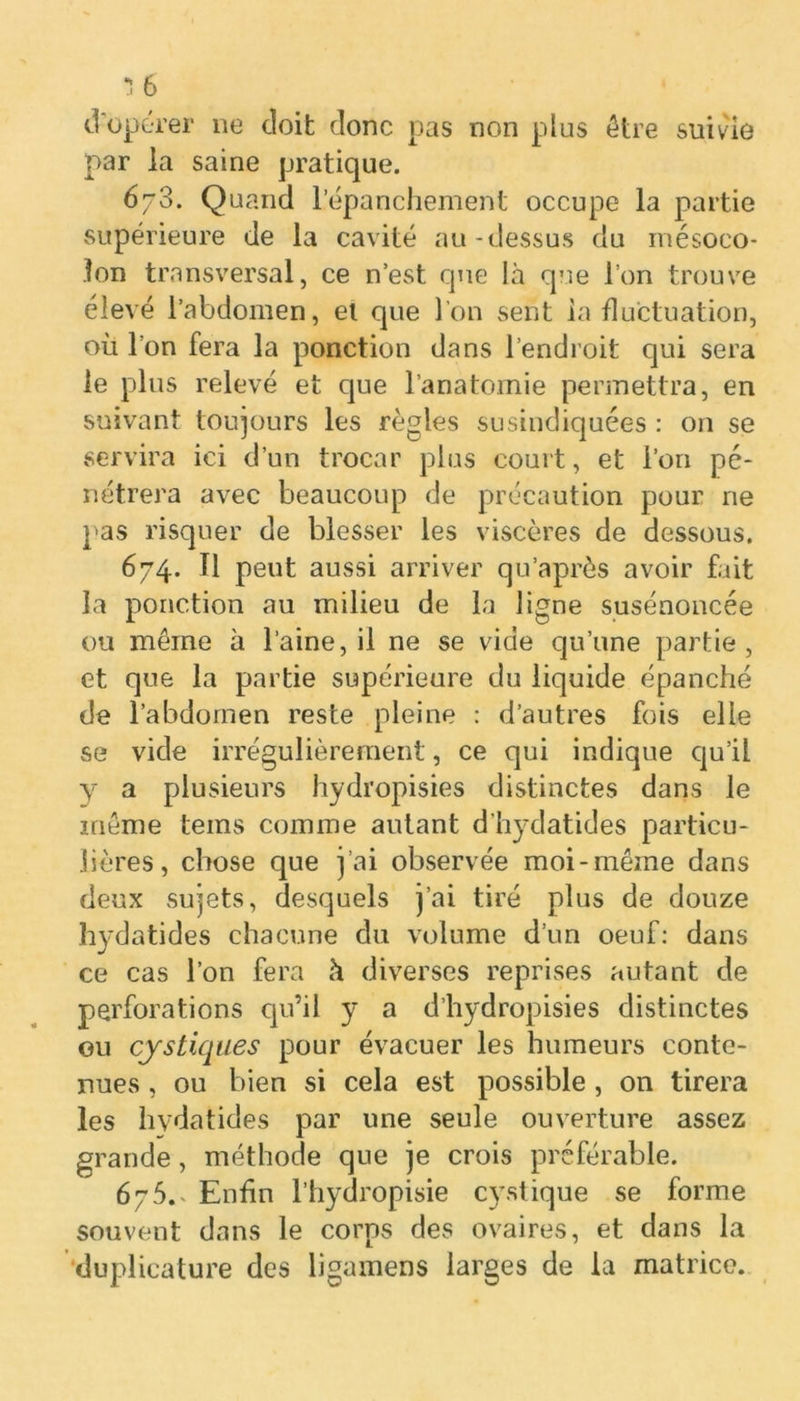 j 6 d'opérer 11e doit donc pas non plus être suivie par la saine pratique. 6/3. Quand l’épanchement occupe la partie supérieure de la cavité au-dessus du mésoco- lon transversal, ce n’est que là que l’on trouve élevé l’abdomen, et que l’on sent la fluctuation, où l’on fera la ponction dans l’endroit qui sera le plus relevé et que l’anatomie permettra, en suivant toujours les règles susindiquées : on se servira ici d’un trocar plus court, et l’on pé- nétrera avec beaucoup de précaution pour ne pas risquer de blesser les viscères de dessous. 674. Il peut aussi arriver qu’aprôs avoir fait la ponction au milieu de la ligne susénoncée ou même à l’aine, il ne se vide qu’une partie, et que la partie supérieure du liquide épanché de l’abdomen reste pleine : d’autres fois elle se vide irrégulièrement, ce qui indique qu’il y a plusieurs hydropisies distinctes dans le même teins comme autant d’hydatides particu- lières, chose que j’ai observée moi-même dans deux sujets, desquels j’ai tiré plus de douze hydatides chacune du volume d’un oeuf: dans ce cas l’on fera à diverses reprises autant de perforations qu’il y a d’hydropisies distinctes ou cystiques pour évacuer les humeurs conte- nues , ou bien si cela est possible , on tirera les hydatides par une seule ouverture assez grande, méthode que je crois préférable. 675. ^ Enfin l’hydropisie cystique se forme souvent dans le corps des ovaires, et dans la duplicature des ligamens larges de la matrice.