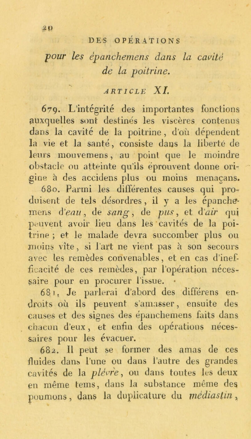 2p DES OPÉRATIONS pour les èpanchemens dans la cavité de la poitrine. article XI. 679. L’intégrité des importantes fonctions auxquelles sont destinés les viscères contenus dans la cavité de la poitrine, d’où dépendent la vie et la santé, consiste dans la liberté de leurs mouvemens, au point que le moindre obstacle ou atteinte qu’ils éprouvent donne ori- gine h des accidens plus ou moins menaçans. 680. Parmi les différentes causes qui pro- duisent de tels désordres , il y a les épanche- mens d'eau, de sang, de pus, et d’air qui peuvent avoir lieu dans les cavités de la poi- trine ; et le malade devra succomber plus ou moins vite, si l'art ne vient pas à son secours avec les remèdes convenables, et en cas d’inef- ficacité de ces remèdes, par l’opération néces- saire pour en procurer l’issue. • 681. Je parlerai d’abord des différens en- droits où ils peuvent s’amasser, ensuite des causes et des signes des èpanchemens faits dans chacun d’eux, et enfin des opérations néces- saires pour les évacuer. 682. Il peut se former des amas de ces fluides dans l’une ou dans l’autre des grandes cavités de la plèvre, ou dans toutes les deux en même tems, dans la substance même des poumons, dans la duplicature du médiastui,