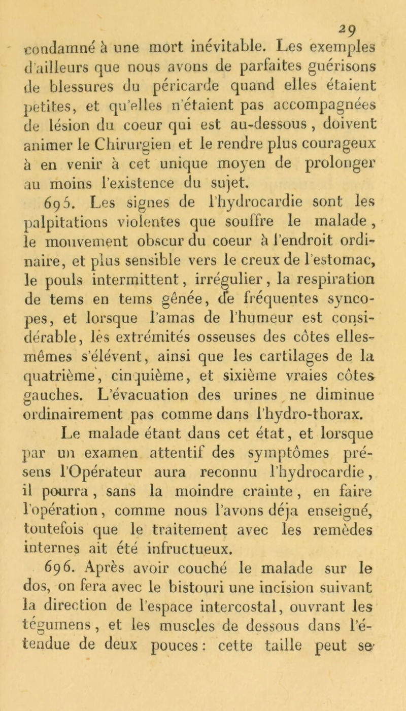 condamné h une mort inévitable. Les exemples d’ailleurs que nous avons de parfaites guérisons de blessures du péricarde quand elles étaient petites, et qu’elles n étaient pas accompagnées de lésion du coeur qui est au-dessous , doivent animer le Chirurgien et le rendre plus courageux à en venir à cet unique moyen de prolonger au moins l’existence du sujet. 69 5. Les signes de l’hydrocardie sont les palpitations violentes que souffre le malade, le mouvement obscur du coeur <\ l’endroit ordi- naire, et plus sensible vers le creux de l’estomac, le pouls intermittent, irrégulier, la respiration de tems en tems gênée, cfe fréquentes synco- pes, et lorsque l’amas de l’humeur est consi- dérable, lès extrémités osseuses des côtes elles- mêmes s’élèvent, ainsi que les cartilages de la quatrième, cinquième, et sixième vraies côtes gauches. L’évacuation des urines ne diminue ordinairement pas comme dans l’hydro-thorax. Le malade étant dans cet état, et lorsque par un examen attentif des symptômes pré- sens l’Opérateur aura reconnu l’hydrocardie, il pourra, sans la moindre crainte, en faire l’opération, comme nous l’avons déjà enseigné, toutefois que le traitement avec les remèdes internes ait été infructueux. 696. Après avoir couché le malade sur le dos, on fera avec le bistouri une incision suivant la direction de l’espace intercostal, ouvrant les tégumens, et les muscles de dessous dans l’é- tendue de deux pouces : cette taille peut se’