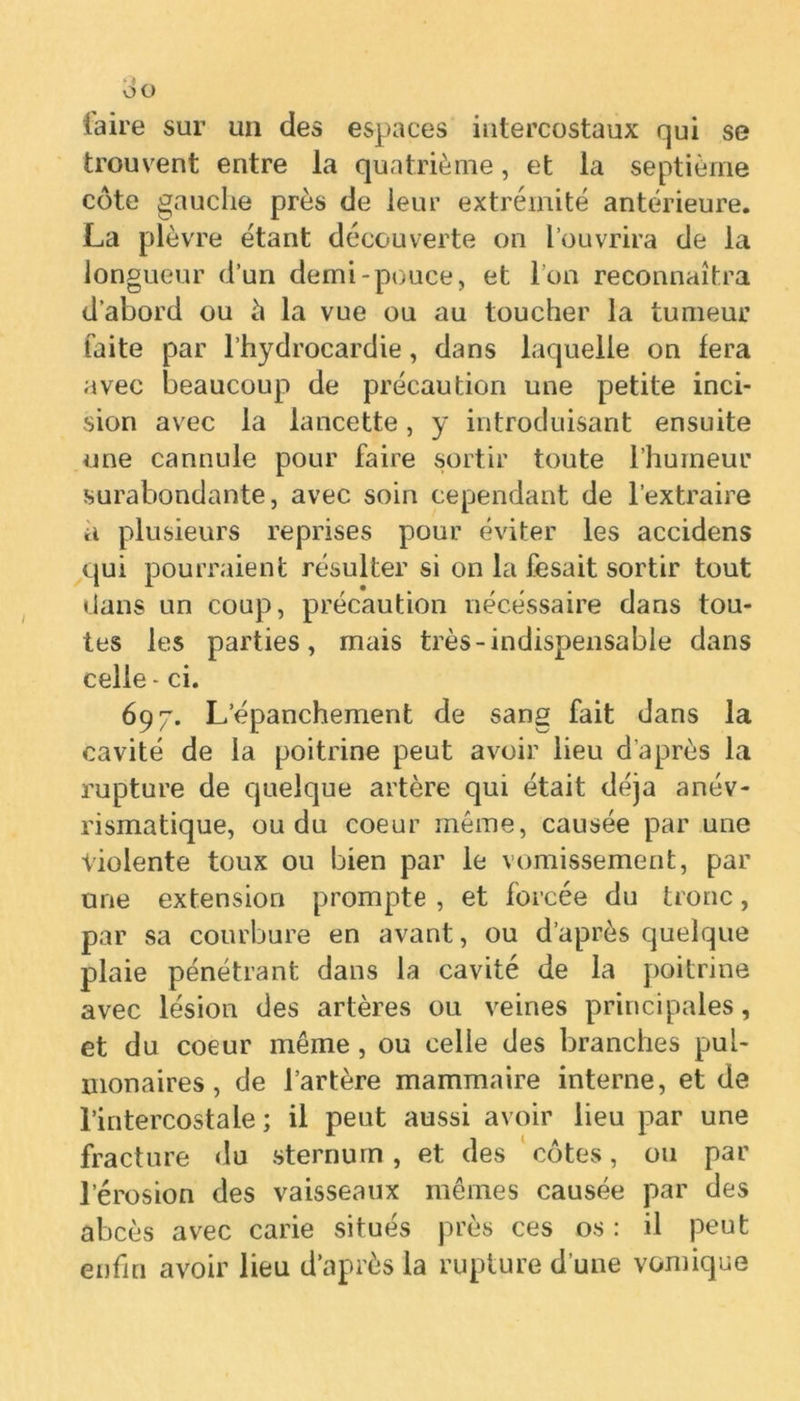 taire sur un des espaces intercostaux qui se trouvent entre la quatrième, et la septième côte gauche près de leur extrémité antérieure. La plèvre étant découverte on l’ouvrira de la longueur d’un demi-pouce, et l’on reconnaîtra d’abord ou à la vue ou au toucher la tumeur faite par l’hydrocardie, dans laquelle on fera avec beaucoup de précaution une petite inci- sion avec la lancette, y introduisant ensuite une cannule pour faire sortir toute l’humeur surabondante, avec soin cependant de l’extraire a plusieurs reprises pour éviter les accidens qui pourraient résulter si on la fesait sortir tout dans un coup, précaution nécessaire dans tou- tes les parties, mais très-indispensable dans celle - ci. 697. L’épanchement de sang fait dans la cavité de la poitrine peut avoir lieu d'après la rupture de quelque artère qui était déjà anév- rismatique, ou du coeur même, causée par une Violente toux ou bien par le vomissement, par une extension prompte , et forcée du tronc, par sa courbure en avant, ou d’après quelque plaie pénétrant dans la cavité de la poitrine avec lésion des artères ou veines principales, et du coeur même , ou celle des branches pul- monaires , de l’artère mammaire interne, et de l’intercostale; il peut aussi avoir lieu par une fracture du sternum, et des côtes, ou par l’érosion des vaisseaux mêmes causée par des abcès avec carie situés près ces os : il peut enfin avoir lieu d’après la rupture d’une vomique