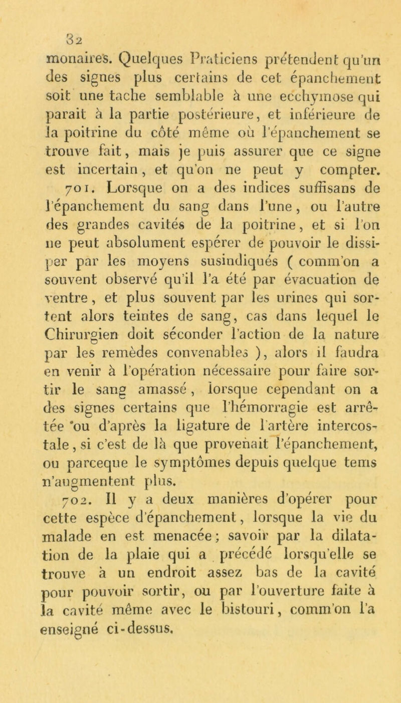 monaires. Quelques Praticiens prétendent qu’un des signes plus certains de cet épanchement soit une tache semblable à une ecchymose qui parait à la partie postérieure, et inférieure de la poitrine du côté même où l'épanchement se trouve fait, mais je puis assurer que ce signe est incertain, et qu’on ne peut y compter. 701. Lorsque on a des indices suffisans de l’épanchement du sang dans l’une, ou l’autre des grandes cavités de la poitrine, et si l’on 11e peut absolument espérer de pouvoir le dissi- per par les moyens susindiqués ( comm’on a souvent observé qu’il l’a été par évacuation de ventre, et plus souvent par les urines qui sor- tent alors teintes de sang, cas dans lequel le Chirurgien doit séconder l’action de la nature par les remèdes convenables ), alors il faudra en venir à l’opération nécessaire pour faire sor- tir le sang amassé, lorsque cependant on a des signes certains que l’hémorragie est arrê- tée 'ou d’après la ligature de l'artère intercos- tale, si c’est de là que provenait l’épanchement, ou parceque le symptômes depuis quelque teins n’augmentent plus. 702. Il y a deux manières d’opérer pour cette espèce d’épanchement, lorsque la vie du malade en est menacée ; savoir par la dilata- tion de la plaie qui a précédé lorsqu’elle se trouve à un endroit assez bas de la cavité pour pouvoir sortir, ou par l’ouverture faite à la cavité même avec le bistouri, comm’on l’a enseigné ci-dessus.