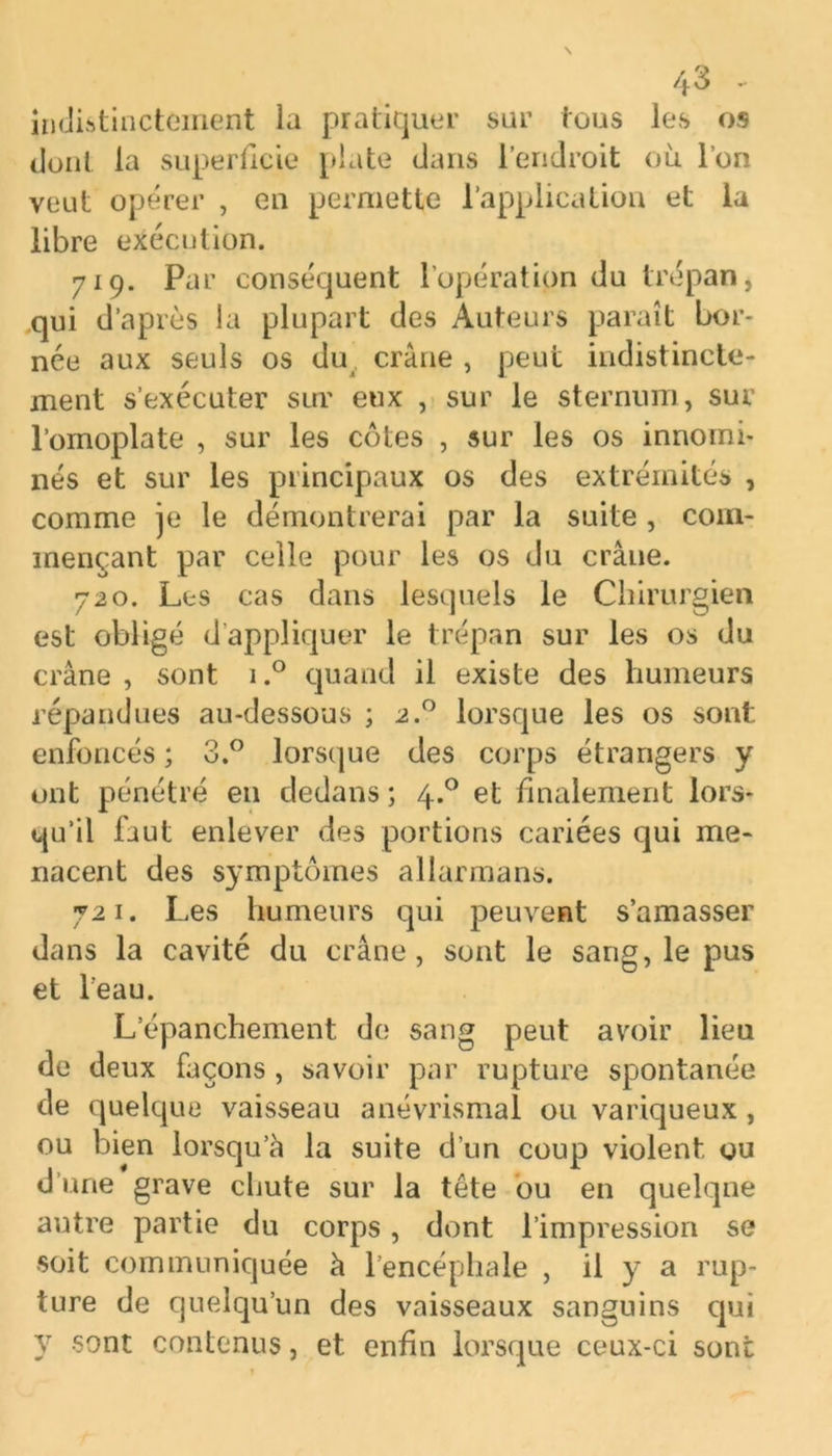 indistinctement la pratiquer sur tous les os dont la superficie plate dans l’endroit où l’on veut opérer , en permette l’application et la libre exécution. 719. Par conséquent l’opération du trépan, qui d’après la plupart des Auteurs paraît bor- née aux seuls os du crâne , peut indistincte- ment s’exécuter sur eux , sur le sternum, sur l’omoplate , sur les côtes , sur les os innomi- nés et sur les principaux os des extrémités , comme je le démontrerai par la suite , com- mençant par celle pour les os du crâne. 720. Les cas dans lesquels le Chirurgien est obligé d’appliquer le trépan sur les os du crâne , sont i.° quand il existe des humeurs répandues au-dessous ; 2.0 lorsque les os sont enfoncés ; 3.° lorsque des corps étrangers y ont pénétré en dedans ; 4.0 et finalement lors- qu’il faut enlever des portions cariées qui me- nacent des symptômes allarmans. 721. Les humeurs qui peuvent s’amasser dans la cavité du crâne, sont le sang, le pus et l’eau. L’épanchement de sang peut avoir lieu de deux façons , savoir par rupture spontanée de quelque vaisseau anévrismal ou variqueux, ou bien lorsqu’à la suite d’un coup violent ou d’une grave chute sur la tête ou en quelque autre partie du corps, dont l’impression se soit communiquée à l’encéphale , il y a rup- ture de quelqu’un des vaisseaux sanguins qui y sont contenus, et enfin lorsque ceux-ci sont