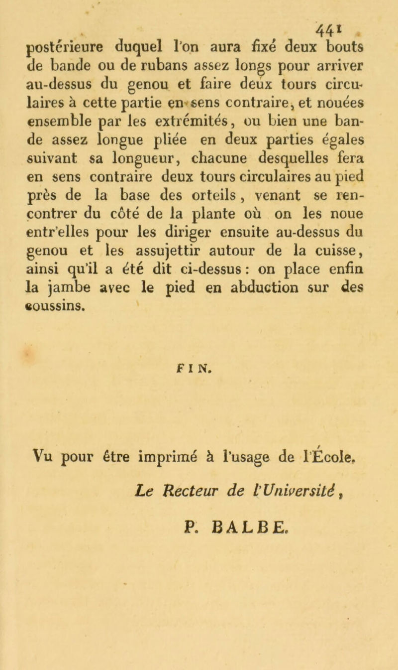 44* postérieure duquel l’on aura fixé deux bouts de bande ou de rubans assez longs pour arriver au-dessus du genou et faire deux tours circu- laires à cette partie en-sens contraire, et nouées ensemble par les extrémités, ou bien une ban- de assez longue pliée en deux parties égales suivant sa longueur, chacune desquelles fera en sens contraire deux tours circulaires au pied près de la base des orteils , venant se ren- contrer du côté de la plante où on les noue entr’elles pour les diriger ensuite au-dessus du genou et les assujettir autour de la cuisse, ainsi qu’il a été dit ci-dessus : on place enfin la jambe avec le pied en abduction sur des coussins. F I N. Vu pour être imprimé à l’usage de lÉcole. Le Recteur de L’Université, P. B A L B £,