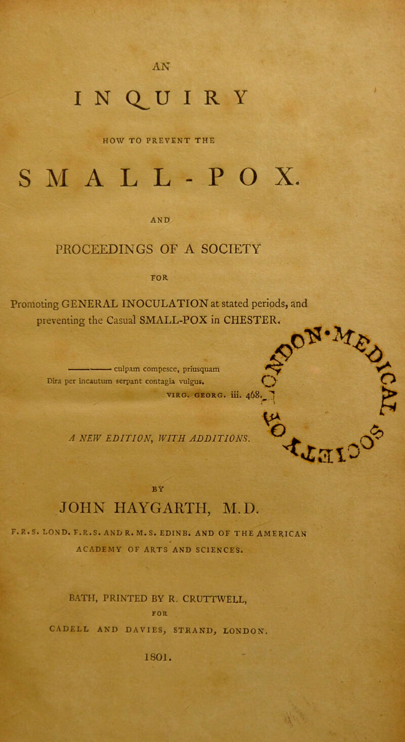 AN I N Q^U I R Y HOW TO PREVENT THE SMALL-POX. AND PROCEEDINGS OF A SOCIETY TOR Promoting GENERAL INOCULATION at stated periods, and preventing the Casual SMALL-POX in CHESTER. - culpam compesce, priusquam Dira per incautum serpant contagia vulgus. O P V1RG. GEORG, iii. 468._ 1 X) . Jc A NEW EDITION, WITH ADDITIONS. <TUlO° BY JOHN HAYGARTH, M.D. F.R.S. LOND. F.R.S. AND R. M.S. EDINB. AND OF THE AMERICAN ✓ ACADEMY OF ARTS AND SCIENCES. BATH, PRINTED BY R. CRUTTWELL, FOR CADELL AND DAVIES, STRAND, LONDON. 1801.