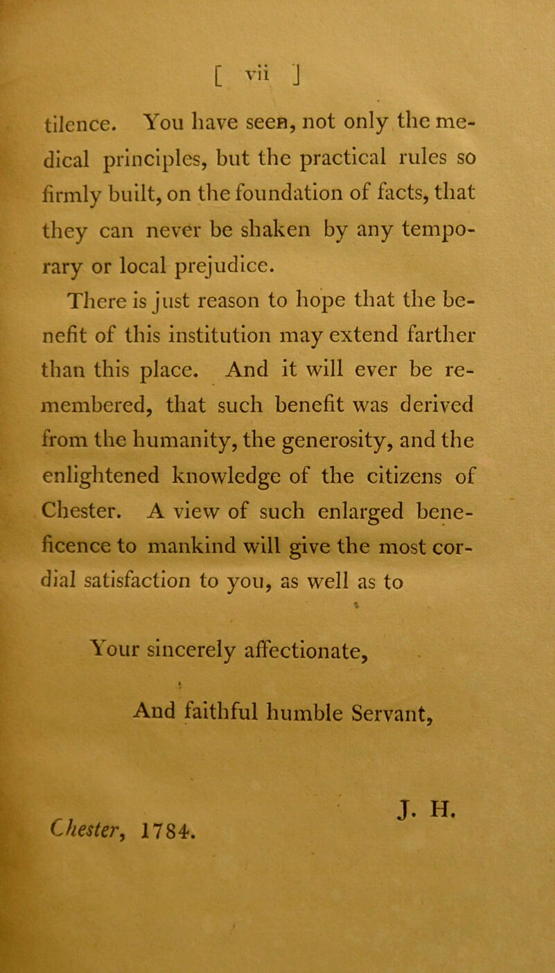 tilcnce. You have seen, not only the me- dical principles, but the practical rules so firmly built, on the foundation of facts, that they can never be shaken by any tempo- rary or local prejudice. There is just reason to hope that the be- nefit of this institution may extend farther than this place. And it will ever be re- membered, that such benefit was derived from the humanity, the generosity, and the enlightened knowledge of the citizens of Chester. A view of such enlarged bene- ficence to mankind will give the most cor- dial satisfaction to you, as well as to Your sincerely affectionate, a And faithful humble Servant, Chester, 1784. J. H.