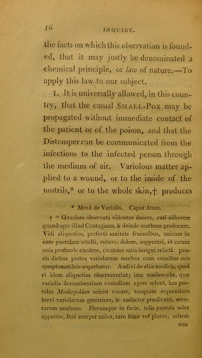 J6* the facts on which this observation is found- ed, that it may justly be denominated a chemical principle, or law of nature.—To apply this law to our subject. 1. It is universally allowed, in this coun- try, that the casual Small-Pox may be propagated without immediate contact of the patient or of the poison, and that the Distemper can be communicated from the infectious to the infected person through the medium of air. Variolous matter ap- plied to a wound, or to the inside of the nostrils,* or to the whole skin,^ produces * Mead de Variolis. Caput 5tum. f “ Quaedam observata videntur docere, cuti adherere quandoque illud Contagium, & deinde morbura producere. Vidi aliquoties, perfecta sanitate fruentibus, unicam in cute pustulam attolli, rubere, dolere, suppurari, et cutem satis profunde exedere, cicatrice satis insigni relicta: pau- cis diebus postea variolarum morbus cum omnibus suis symptomatibus sequebatur. Audivi de aliis medicis, quod et idem aliquoties observaverint; imo mulierculae, quae variolis decumbentium custodiam agere solent, has pus- tulas Moedcrpoklen solent vocare, tanquam sequentium brevi variolarum genitrices, & audacter praedicunt, secu- turum morbum. Plerumque in facie, talis pustula solet apparere, fere semper unica, raro binae vel pluresj saltern non