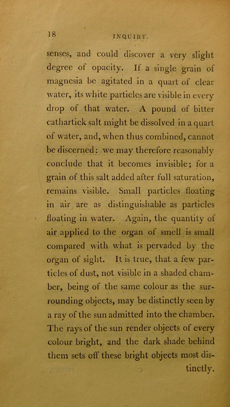 INQUIRY. senses, and could discover a very slight degree of opacity. If a single grain of magnesia be agitated in a quart of clear \ water, its white particles are visible in every drop of that water. A pound of bitter cathartick salt might be dissolved in a quart of water, and, when thus combined, cannot be discerned: we may therefore reasonably conclude that it becomes invisible; for a grain of this salt added after full saturation, remains visible. Small particles floating in air are as distinguishable as particles floating in water. Again, the quantity of air applied to the organ of smell is small compared with what is pervaded by the organ of sight. It is true, that a few par- ticles of dust, not visible in a shaded cham- ber, being of the same colour as the sur- rounding objects, may be distinctly seen by a ray of the sun admitted into the chamber. The rays of the sun render objects of every colour bright, and the dark shade behind them sets off these bright objects most dis- tinctly.