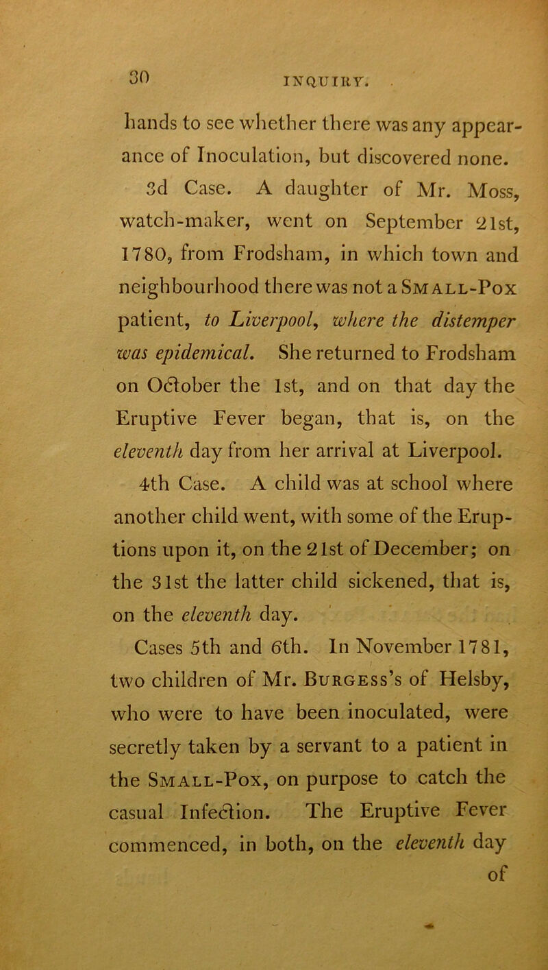 hands to see whether there was any appear- ance of Inoculation, but discovered none. 3d Case. A daughter of Mr. Moss, watch-maker, went on September 21st, 1780, from Frodsham, in which town and neighbourhood there was not a Small-Pox patient, to Liverpool, where the distemper was epidernical. She returned to Frodsham on Odlober the 1st, and on that day the Eruptive Fever began, that is, on the eleventh day from her arrival at Liverpool. 4th Case. A child was at school where another child went, with some of the Erup- tions upon it, on the 21st of December; on the 31st the latter child sickened, that is, on the eleventh day. Cases 5th and bth. In November 1781, two children of Mr. Burgess’s of Helsby, who were to have been inoculated, were secretly taken by a servant to a patient in the Small-Pox, on purpose to catch the casual Infection. The Eruptive Fever commenced, in both, on the eleventh day of