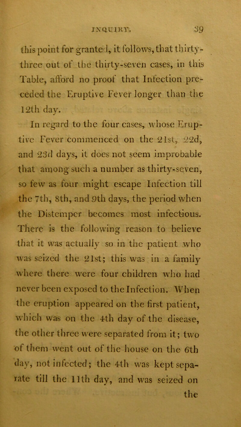 this point for granted, it follows, that thirty- three out of the thirty-seven cases, in this Table, afford no proof that Infection pre- ceded the Eruptive Fever longer than the 12th day. In regard to the four cases, whose Erup- tive Fever commenced on the 21st, 22d, and 23d days, it does not seem improbable that among such a number as thirty-seven, so few as four might escape Infection till the 7th, 8th, and Pth days, the period when the Distemper becomes most infectious. There is the following reason to believe that it was actually so in the patient who was seized the 21st; this was in a family where there were four children who had never been exposed to the Infection. When the eruption appeared on the first patient, which was on the 4th day of the disease, the other three were separated from it; two of them went out of the house on the 6th day, not infected; the 4th was kept sepa- rate till the 11th day, and was seized on the