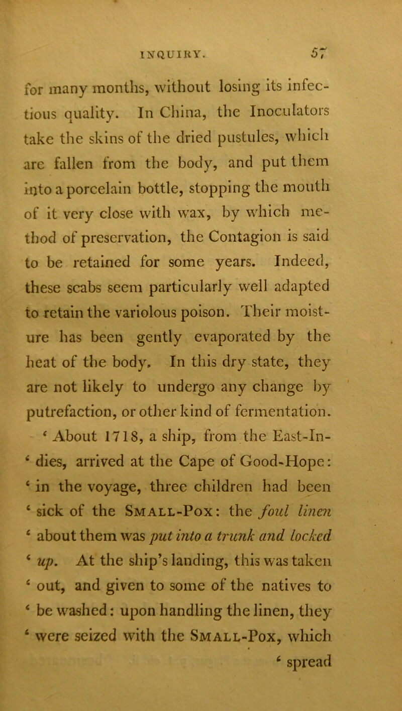 for many months, without losing its infec- tious quality. In China, the Inoculators take the skins of the dried pustules, which are fallen from the body, and put them into a porcelain bottle, stopping the mouth of it very close with wax, by which me- thod of preservation, the Contagion is said to be retained for some years. Indeed, these scabs seem particularly well adapted to retain the variolous poison. Their moist- ure has been gently evaporated by the heat of the body. In this dry state, they are not likely to undergo any change by putrefaction, or other kind of fermentation. 4 About 1718, a ship, from the East-In- 4 dies, arrived at the Cape of Good-Hope: 4 in the voyage, three children had been 4 sick of the Small-Pox: the foul linen 4 about them was put into a trunk and locked 4 up. At the ship’s landing, this was taken 4 out, and given to some of the natives to 4 be wrashed: upon handling the linen, they 4 were seized with the Small-Pox, which ■ 4 spread