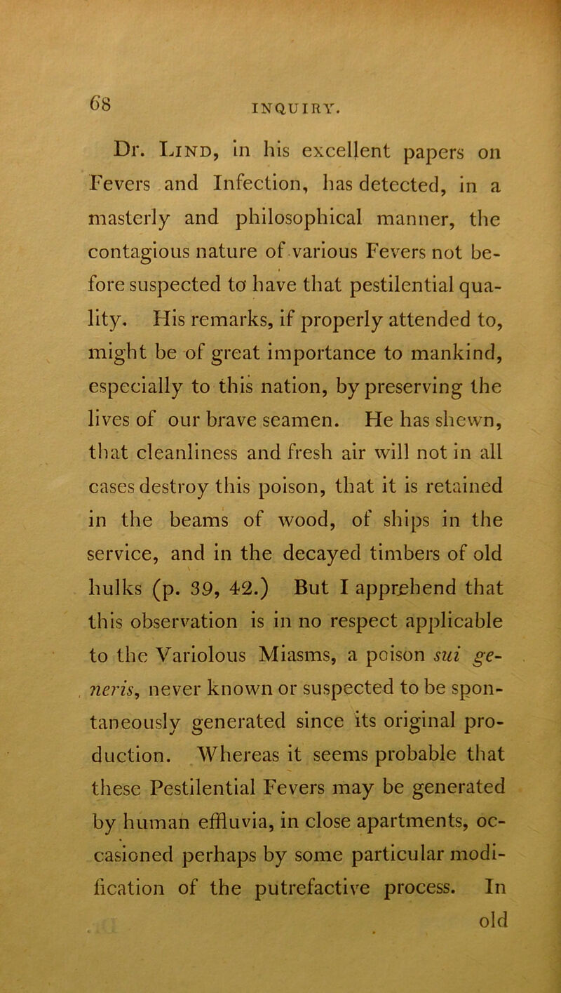 INQUIRY. Dr. Lind, in his excellent papers on Fevers and Infection, has detected, in a masterly and philosophical manner, the contagions nature of various Fevers not be- fore suspected to have that pestilential qua- lity. His remarks, if properly attended to, might be of great importance to mankind, especially to this nation, by preserving the lives of our brave seamen. He has shewn, that cleanliness and fresh air will not in all cases destroy this poison, that it is retained in the beams of wood, of ships in the service, and in the decayed timbers of old \ . hulks (p. 39, 42.) But I apprehend that this observation is in no respect applicable to the Variolous Miasms, a poison sui ge- neris, never known or suspected to be spon- taneously generated since its original pro- duction. Whereas it seems probable that these Pestilential Fevers may be generated by human effluvia, in close apartments, oc- casioned perhaps by some particular modi- fication of the putrefactive process. In old