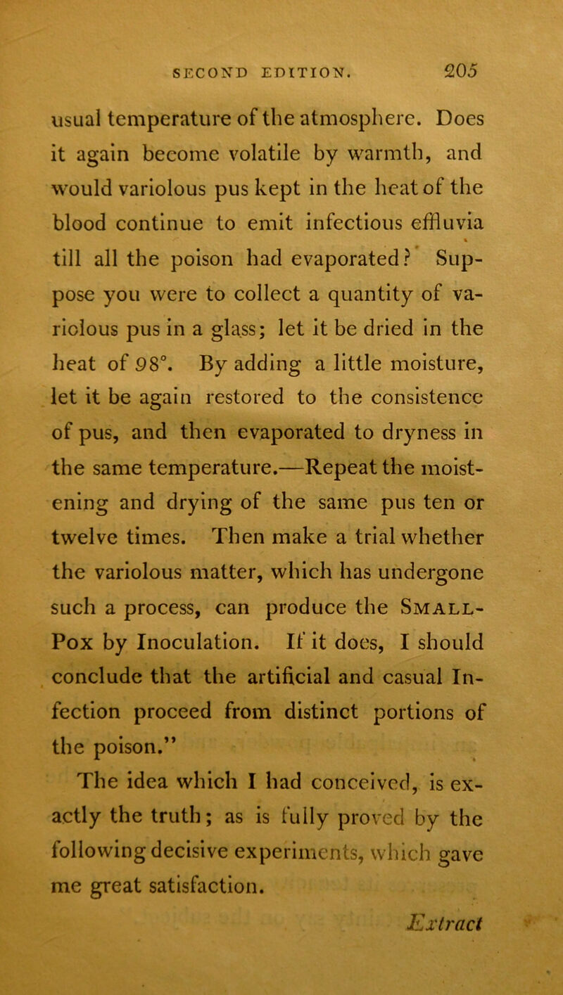 usual temperature of the atmosphere. Does it again become volatile by warmth, and would variolous pus kept in the heat of the blood continue to emit infectious effluvia % till all the poison had evaporated? Sup- pose you were to collect a quantity of va- riolous pus in a glass; let it be dried in the heat of 98°. By adding a little moisture, let it be again restored to the consistence of pus, and then evaporated to dryness in the same temperature.—Repeat the moist- ening and drying of the same pus ten or twelve times. Then make a trial whether the variolous matter, which has undergone such a process, can produce the Small- Pox by Inoculation. If it does, I should conclude that the artificial and casual In- fection proceed from distinct portions of the poison.” The idea which I had conceived, is ex- actly the truth; as is fully proved by the following decisive experiments, which gave me great satisfaction.