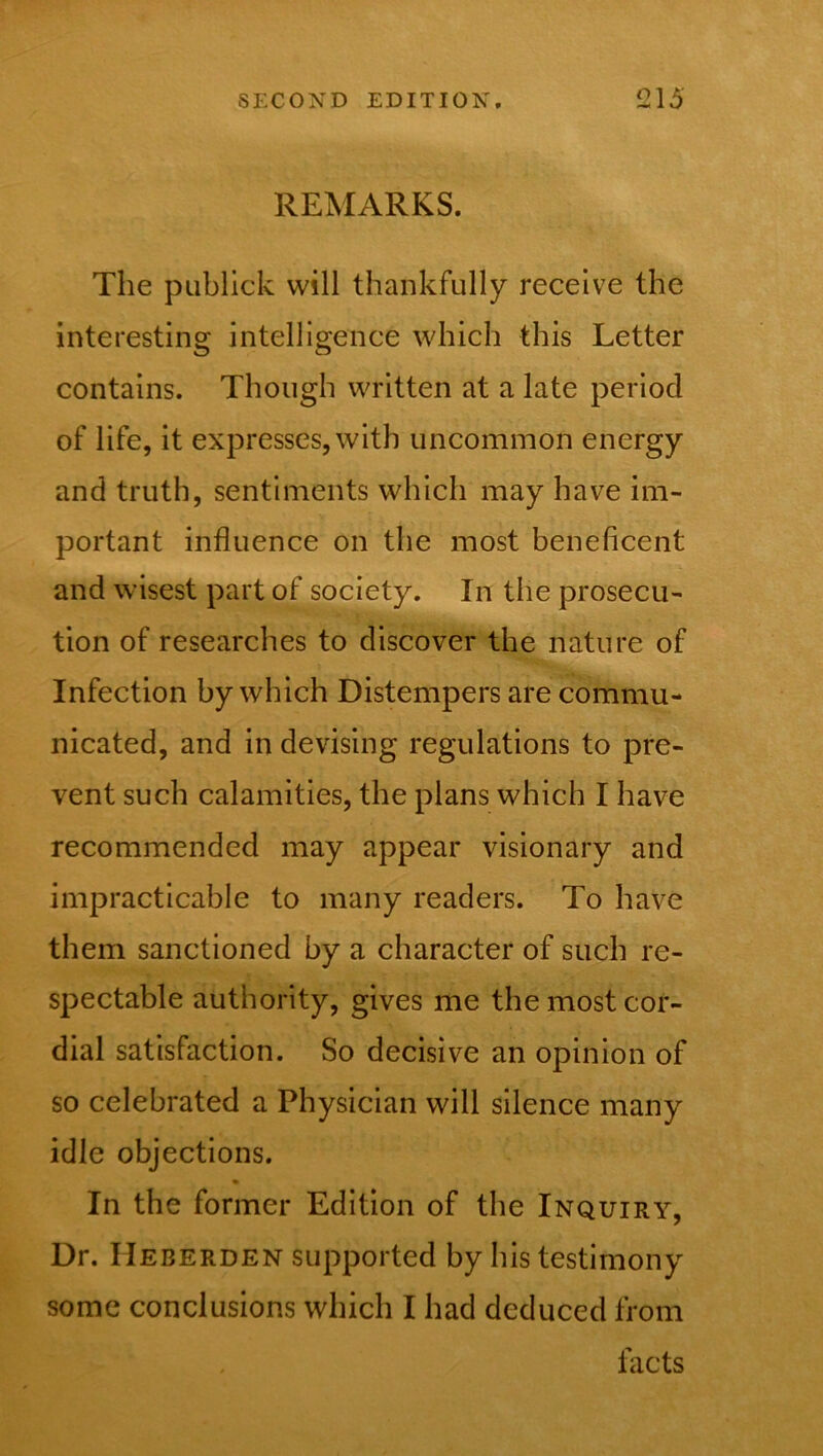 REMARKS. The publick will thankfully receive the interesting intelligence which this Letter contains. Though written at a late period of life, it expresses, with uncommon energy and truth, sentiments which may have im- portant influence on the most beneficent and wisest part of society. In the prosecu- tion of researches to discover the nature of Infection by which Distempers are commu- nicated, and in devising regulations to pre- vent such calamities, the plans which I have recommended may appear visionary and impracticable to many readers. To have them sanctioned by a character of such re- spectable authority, gives me the most cor- dial satisfaction. So decisive an opinion of so celebrated a Physician will silence many idle objections. In the former Edition of the Inquiry, Dr. IIeberden supported by his testimony some conclusions which I had deduced from facts