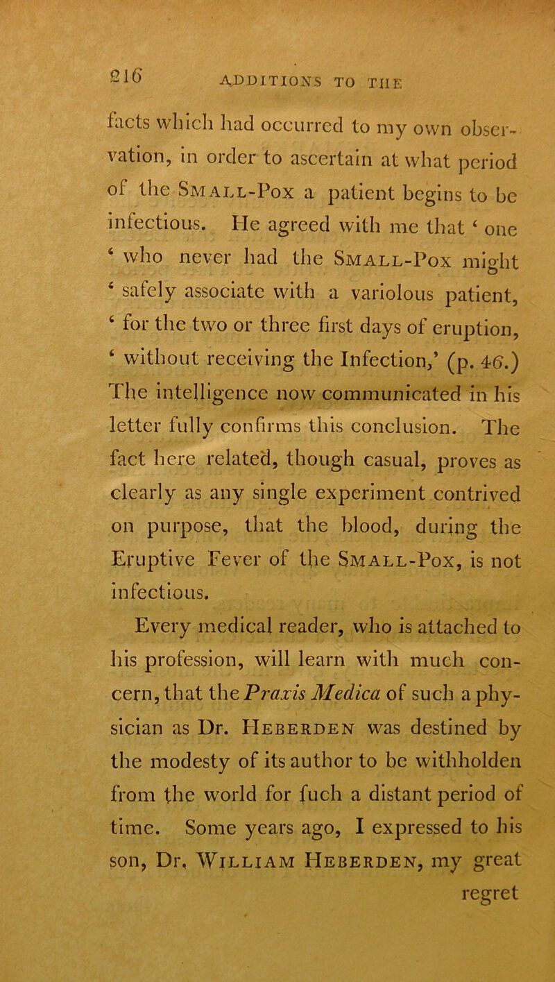 facts which had occurred to my own obser- vation, in order to ascertain at what period of the Small-Pox a patient begins to he infectious. He agreed with me that 4 one 4 who never had the Small-Pox might 4 safely associate with a variolous patient, 4 for the two or three first days of eruption, 4 without receiving the Infection,’ (p. 46.) The intell igence now communicated in his letter fully confirms this conclusion. The fact here related, though casual, proves as clearly as any single experiment contrived on purpose, that the blood, during the Eruptive Fever of the Small-Pox, is not infectious. Every medical reader, who is attached to his profession, will learn with much con- cern, that the Praxis Medica of such a phy- sician as Dr. FIeberden was destined by the modesty of its author to be withholden from the world for fuch a distant period of time. Some years ago, I expressed to his son, Dr, William Heberden, my great regret